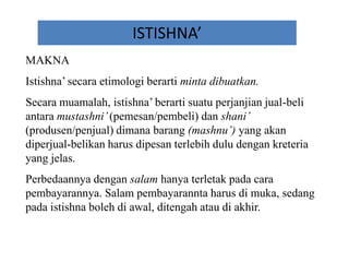 ISTISHNA’
MAKNA
Istishna’ secara etimologi berarti minta dibuatkan.
Secara muamalah, istishna’ berarti suatu perjanjian jual-beli
antara mustashni’(pemesan/pembeli) dan shani’
(produsen/penjual) dimana barang (mashnu’) yang akan
diperjual-belikan harus dipesan terlebih dulu dengan kreteria
yang jelas.
Perbedaannya dengan salam hanya terletak pada cara
pembayarannya. Salam pembayarannta harus di muka, sedang
pada istishna boleh di awal, ditengah atau di akhir.
 