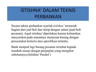 ISTISHNA’ DALAM TEKNIS
PERBANKAN
Secara teknis perbankan syariah istishna’ termasuk
bagian dari jual beli dan mirip dengan salam (jual-beli
pesanan). Aqad istishna’ diperlukan karena kebutuhan
masyarakat pada umumnya memesan barang dengan
persyarakat kreteria atau spesifikasi tertentu.
Bank menjual lagi barang pesanan tersebut kepada
nasabah sesuai dengan perjanjian yang mengikat
sebelumnya.(Istishna’ Paralel )
 