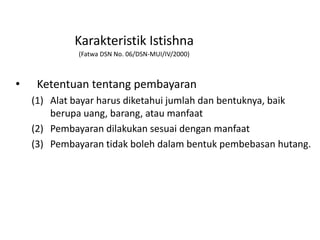 Karakteristik Istishna
(Fatwa DSN No. 06/DSN-MUI/IV/2000)
• Ketentuan tentang pembayaran
(1) Alat bayar harus diketahui jumlah dan bentuknya, baik
berupa uang, barang, atau manfaat
(2) Pembayaran dilakukan sesuai dengan manfaat
(3) Pembayaran tidak boleh dalam bentuk pembebasan hutang.
 