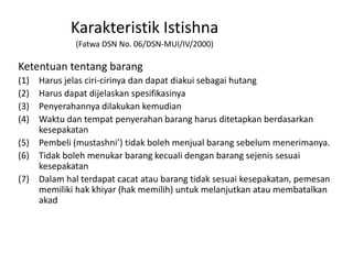 Ketentuan tentang barang
(1) Harus jelas ciri-cirinya dan dapat diakui sebagai hutang
(2) Harus dapat dijelaskan spesifikasinya
(3) Penyerahannya dilakukan kemudian
(4) Waktu dan tempat penyerahan barang harus ditetapkan berdasarkan
kesepakatan
(5) Pembeli (mustashni’) tidak boleh menjual barang sebelum menerimanya.
(6) Tidak boleh menukar barang kecuali dengan barang sejenis sesuai
kesepakatan
(7) Dalam hal terdapat cacat atau barang tidak sesuai kesepakatan, pemesan
memiliki hak khiyar (hak memilih) untuk melanjutkan atau membatalkan
akad
Karakteristik Istishna
(Fatwa DSN No. 06/DSN-MUI/IV/2000)
 