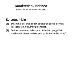 Ketentuan lain :
(1) Dalam hal pesanan sudah dikerjakan sesuai dengan
kesepakatan, hukumnya mengikat.
(2) Semua ketentuan dalam jual beli salam yang tidak
disebutkan diatas berlaku pula pada jual beli isthisna’
Karakteristik Istishna
(Fatwa DSN No. 06/DSN-MUI/IV/2000)
 