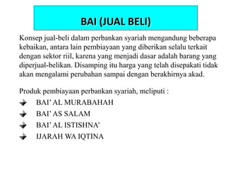 Konsep jual-beli dalam perbankan syariah mengandung beberapa
kebaikan, antara lain pembiayaan yang diberikan selalu terkait
dengan sektor riil, karena yang menjadi dasar adalah barang yang
diperjual-belikan. Disamping itu harga yang telah disepakati tidak
akan mengalami perubahan sampai dengan berakhirnya akad.
Produk pembiayaan perbankan syariah, meliputi :
BAI’AL MURABAHAH
BAI’AS SALAM
BAI’AL ISTISHNA’
IJARAH WA IQTINA
BAI (JUAL BELI)
 