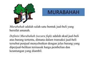 MURABAHAH
Murabahah adalah salah satu bentuk jual-beli yang
bersifat amanah.
Definisi Murabahah (secara fiqh) adalah akad jual-beli
atas barang tertentu, dimana dalam transaksi jual-beli
tersebut penjual menyebutkan dengan jelas barang yang
diperjual-belikan termasuk harga pembelian dan
keuntungan yang diambil.
 