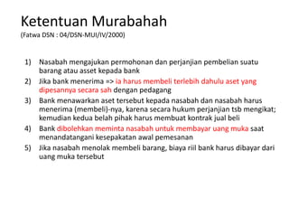 Ketentuan Murabahah
(Fatwa DSN : 04/DSN-MUI/IV/2000)
1) Nasabah mengajukan permohonan dan perjanjian pembelian suatu
barang atau asset kepada bank
2) Jika bank menerima => ia harus membeli terlebih dahulu aset yang
dipesannya secara sah dengan pedagang
3) Bank menawarkan aset tersebut kepada nasabah dan nasabah harus
menerima (membeli)-nya, karena secara hukum perjanjian tsb mengikat;
kemudian kedua belah pihak harus membuat kontrak jual beli
4) Bank dibolehkan meminta nasabah untuk membayar uang muka saat
menandatangani kesepakatan awal pemesanan
5) Jika nasabah menolak membeli barang, biaya riil bank harus dibayar dari
uang muka tersebut
 