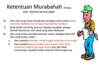Ketentuan Murabahah (Fatwa
DSN : 04/DSN-MUI/IV/2000)
6) Jika nilai uang muka kurang dari kerugian bank, bank dapat
meminta kembali sisa kerugiannya kepada nasabah.
7) Bank boleh meminta jaminan kepada nasabah sebagai
bentuk keseriusan dari akad yang akan dilakukan
8) Jika uang muka memakai kontrak ‘urbun sebagai alternatif
dari uang muka, maka :
a. Jika nasabah membeli => ia tinggal membayar sisa harga
b. Jika nasabah batal membeli => menjadi milik bank
maksimal sebesar kerugian bank; dan jika tidak
mencukupi, nasabah wajib melunasi kekurangannya
 