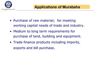 • Purchase of raw material; for meeting
working capital needs of trade and industry.
• Medium to long term requirements for
purchase of land, building and equipment.
• Trade finance products including imports,
exports and bill purchase.
Applications of Murabaha
 