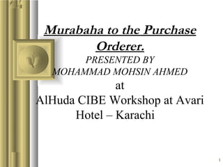 1
Murabaha to the Purchase
Orderer.
PRESENTED BY
MOHAMMAD MOHSIN AHMED
at
AlHuda CIBE Workshop at Avari
Hotel – Karachi
 