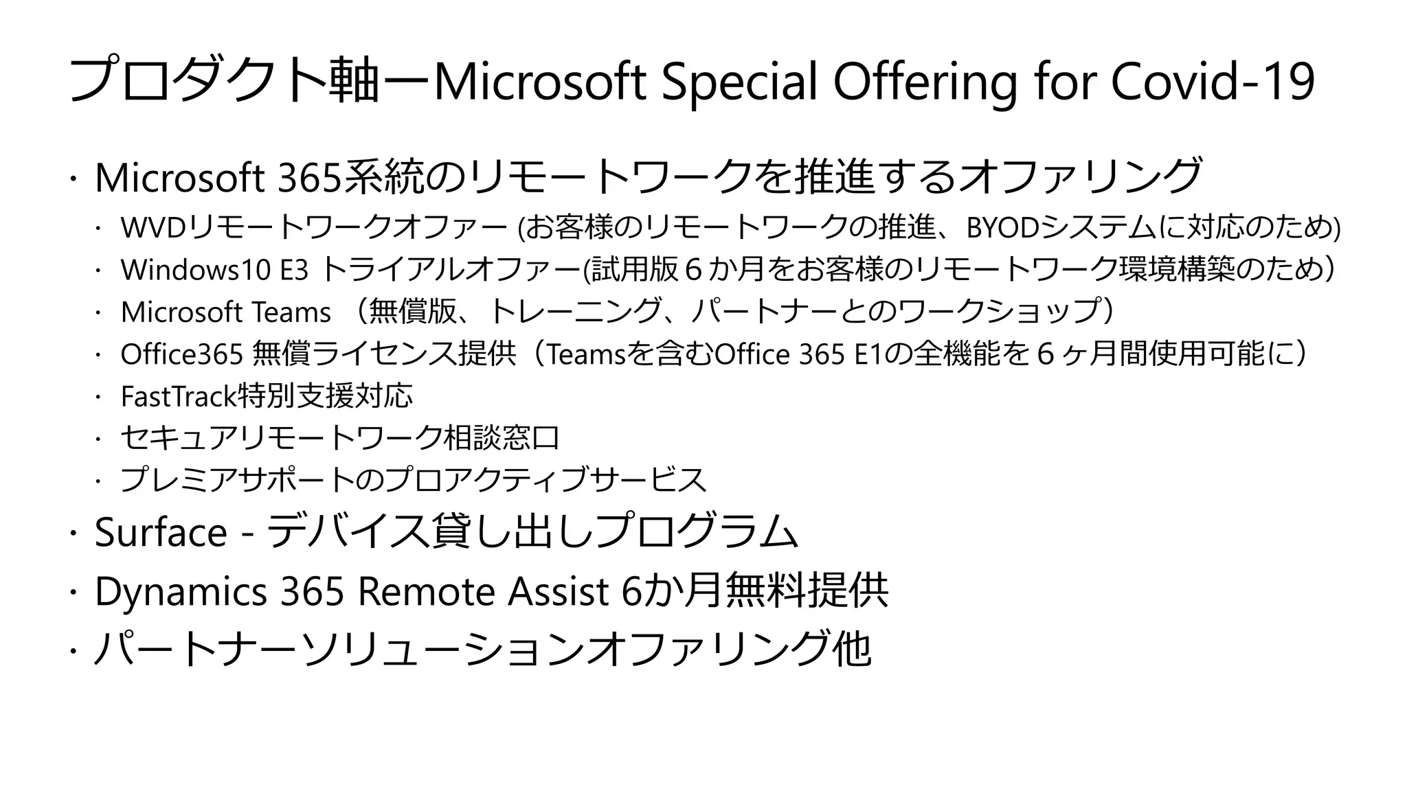 プロダクト軸ーMicrosoft Special Offering for Covid-19
 Microsoft 365系統のリモートワークを推進するオファリング
 WVDリモートワークオファー (お客様のリモートワークの推進、BYODシステムに対応のため)
 Windows10 E3 トライアルオファー(試用版６か月をお客様のリモートワーク環境構築のため）
 Microsoft Teams （無償版、トレーニング、パートナーとのワークショップ）
 Office365 無償ライセンス提供（Teamsを含むOffice 365 E1の全機能を６ヶ月間使用可能に）
 FastTrack特別支援対応
 セキュアリモートワーク相談窓口
 プレミアサポートのプロアクティブサービス
 Surface - デバイス貸し出しプログラム
 Dynamics 365 Remote Assist 6か月無料提供
 パートナーソリューションオファリング他
 