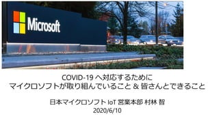 COVID-19 へ対応するために
マイクロソフトが取り組んでいること & 皆さんとできること
日本マイクロソフト IoT 営業本部 村林 智
2020/6/10
 
