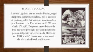 IL CONTE UGOLINO
Il conte Ugolino era un nobile Pisano, seguì
dapprima la parte ghibellina, poi si accostò
al partito guelfo dei Visconti adoperandosi
per il trattato che Pisa strinse nel 1272 con
Carlo d’Angiò. Dopo un breve bando da
Pisa acquistò prestigio per una incursione
pisana nel porto di Genova alla Memoria
nel 1284 si ritirò invece con le sue navi,
dando così adito di tradimento.
 