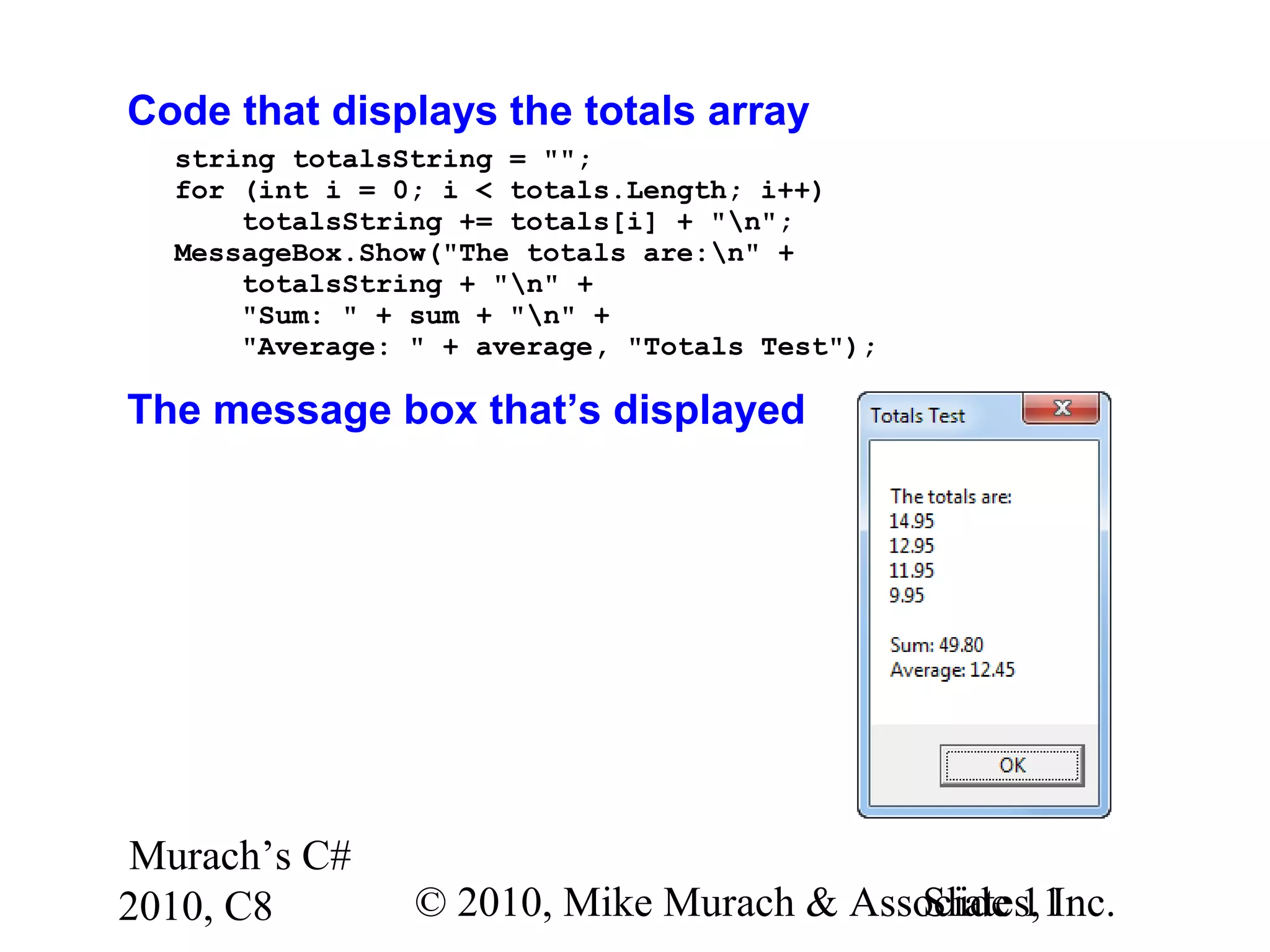 Murach’s C#
2010, C8 © 2010, Mike Murach & Associates, Inc.Slide 11
Code that displays the totals array
string totalsString = "";
for (int i = 0; i < totals.Length; i++)
totalsString += totals[i] + "n";
MessageBox.Show("The totals are:n" +
totalsString + "n" +
"Sum: " + sum + "n" +
"Average: " + average, "Totals Test");
The message box that’s displayed
 