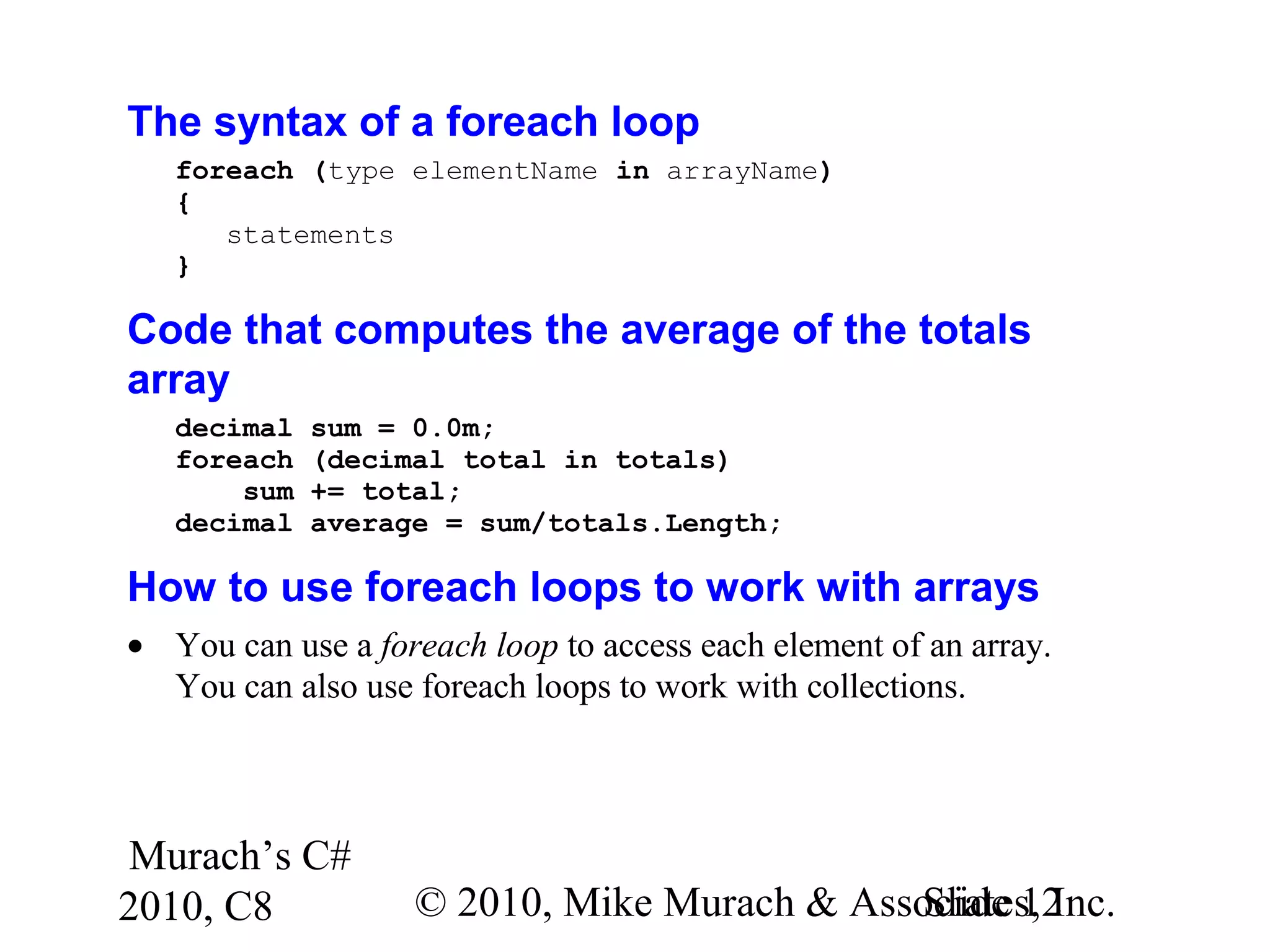 Murach’s C#
2010, C8 © 2010, Mike Murach & Associates, Inc.Slide 12
The syntax of a foreach loop
foreach (type elementName in arrayName)
{
statements
}
Code that computes the average of the totals
array
decimal sum = 0.0m;
foreach (decimal total in totals)
sum += total;
decimal average = sum/totals.Length;
How to use foreach loops to work with arrays
• You can use a foreach loop to access each element of an array.
You can also use foreach loops to work with collections.
 
