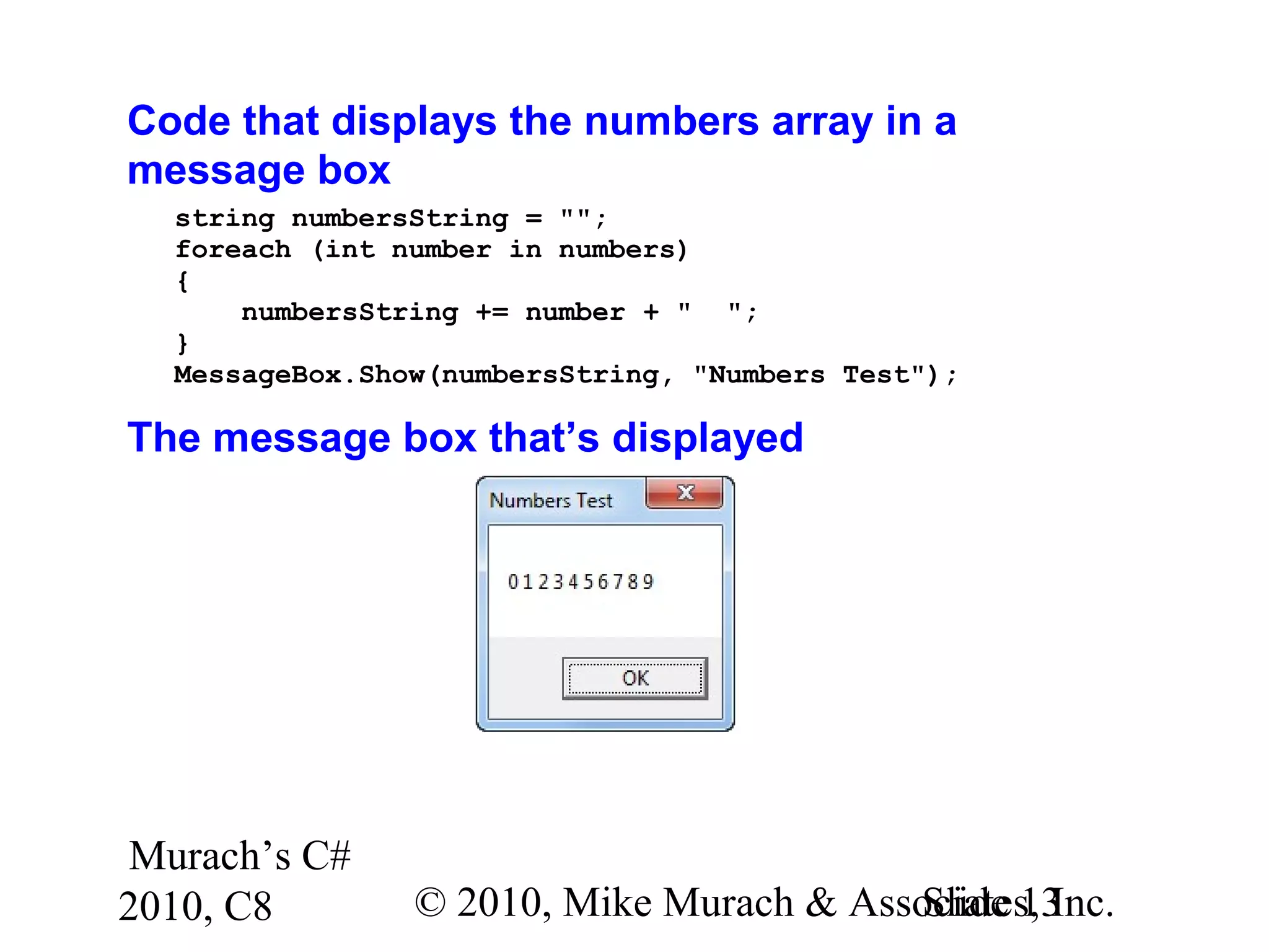 Murach’s C#
2010, C8 © 2010, Mike Murach & Associates, Inc.Slide 13
Code that displays the numbers array in a
message box
string numbersString = "";
foreach (int number in numbers)
{
numbersString += number + " ";
}
MessageBox.Show(numbersString, "Numbers Test");
The message box that’s displayed
 