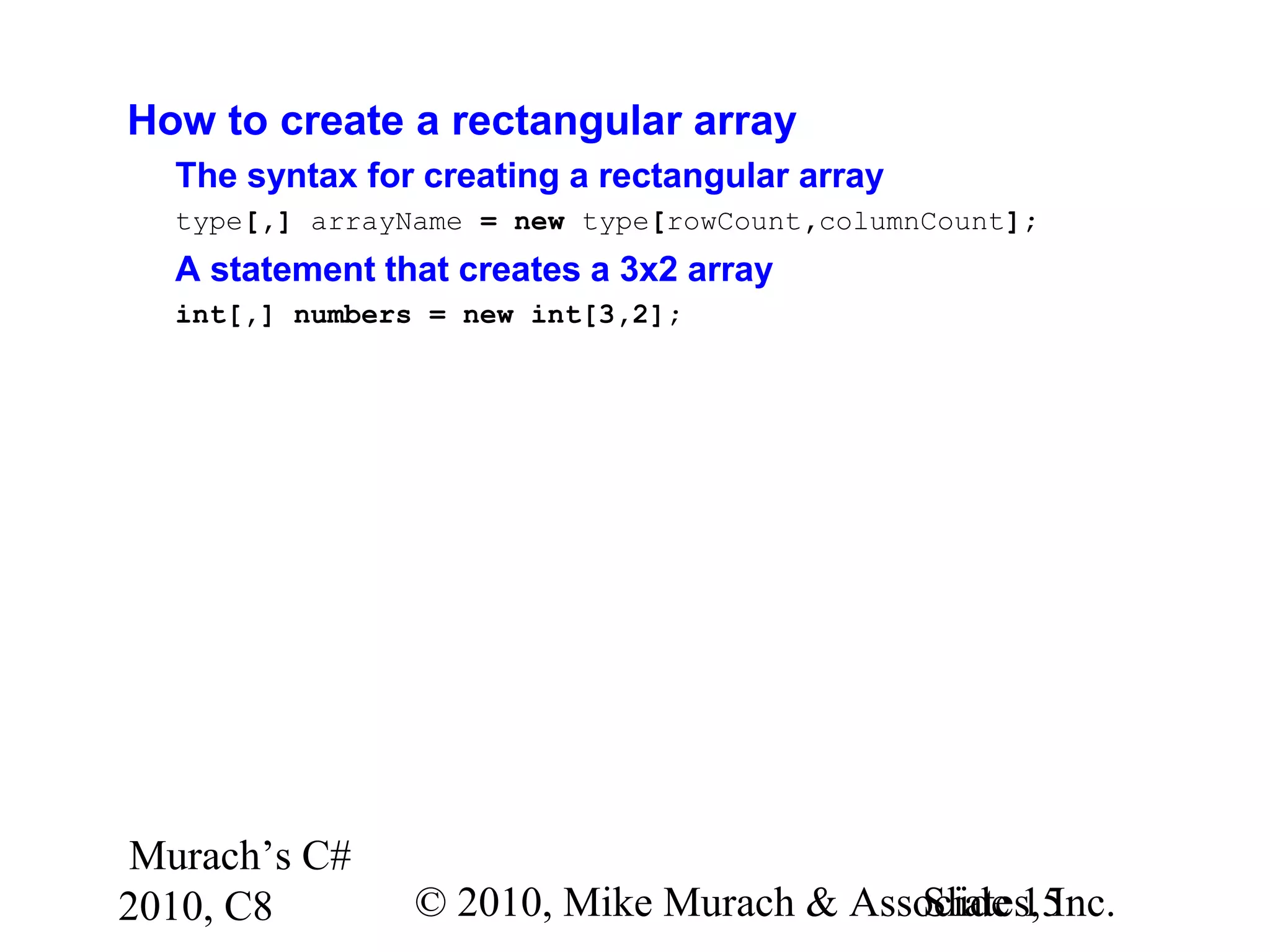 Murach’s C#
2010, C8 © 2010, Mike Murach & Associates, Inc.Slide 15
How to create a rectangular array
The syntax for creating a rectangular array
type[,] arrayName = new type[rowCount,columnCount];
A statement that creates a 3x2 array
int[,] numbers = new int[3,2];
 