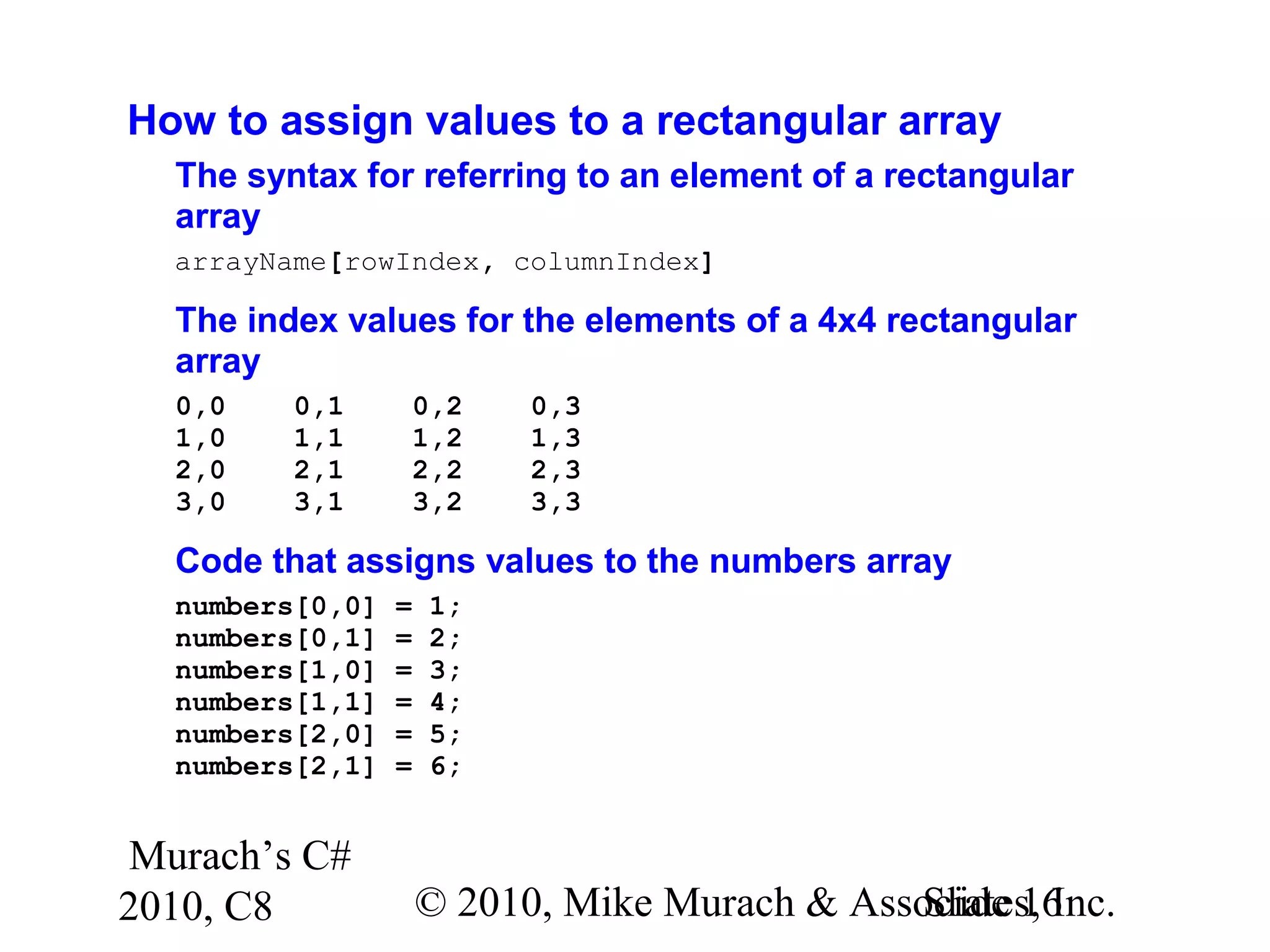Murach’s C#
2010, C8 © 2010, Mike Murach & Associates, Inc.Slide 16
How to assign values to a rectangular array
The syntax for referring to an element of a rectangular
array
arrayName[rowIndex, columnIndex]
The index values for the elements of a 4x4 rectangular
array
0,0 0,1 0,2 0,3
1,0 1,1 1,2 1,3
2,0 2,1 2,2 2,3
3,0 3,1 3,2 3,3
Code that assigns values to the numbers array
numbers[0,0] = 1;
numbers[0,1] = 2;
numbers[1,0] = 3;
numbers[1,1] = 4;
numbers[2,0] = 5;
numbers[2,1] = 6;
 