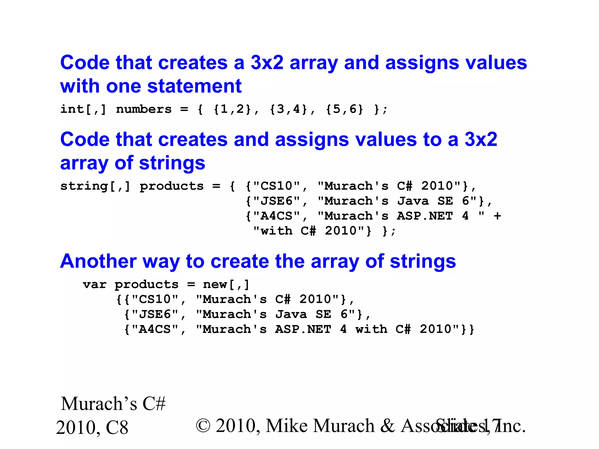 Murach’s C#
2010, C8 © 2010, Mike Murach & Associates, Inc.Slide 17
Code that creates a 3x2 array and assigns values
with one statement
int[,] numbers = { {1,2}, {3,4}, {5,6} };
Code that creates and assigns values to a 3x2
array of strings
string[,] products = { {"CS10", "Murach's C# 2010"},
{"JSE6", "Murach's Java SE 6"},
{"A4CS", "Murach's ASP.NET 4 " +
"with C# 2010"} };
Another way to create the array of strings
var products = new[,]
{{"CS10", "Murach's C# 2010"},
{"JSE6", "Murach's Java SE 6"},
{"A4CS", "Murach's ASP.NET 4 with C# 2010"}}
 