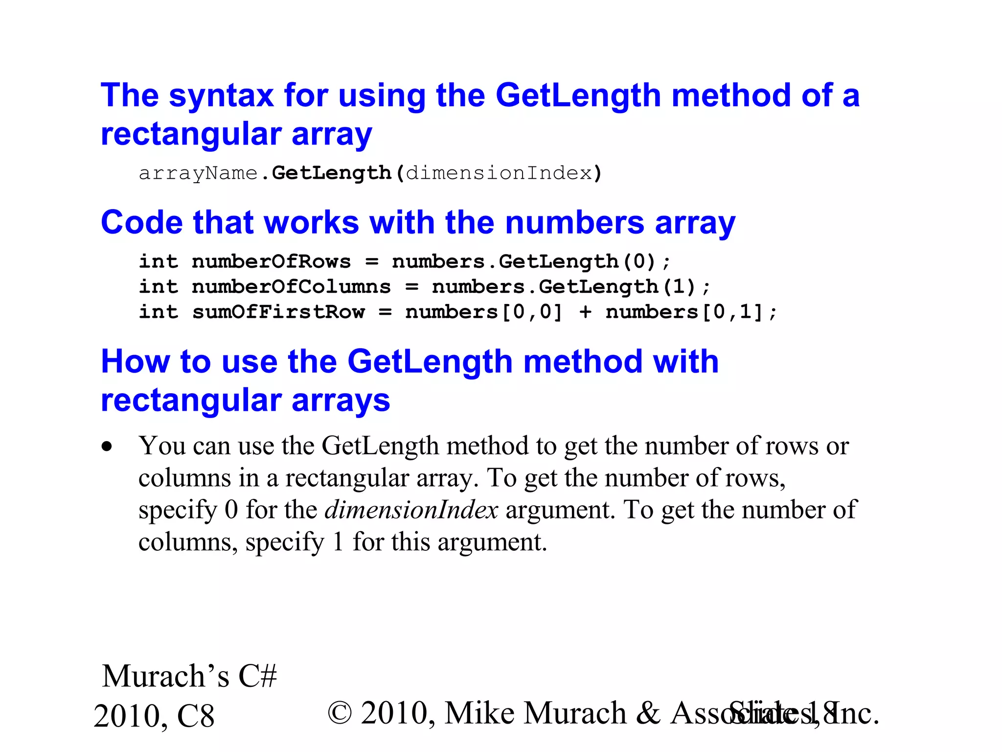 Murach’s C#
2010, C8 © 2010, Mike Murach & Associates, Inc.Slide 18
The syntax for using the GetLength method of a
rectangular array
arrayName.GetLength(dimensionIndex)
Code that works with the numbers array
int numberOfRows = numbers.GetLength(0);
int numberOfColumns = numbers.GetLength(1);
int sumOfFirstRow = numbers[0,0] + numbers[0,1];
How to use the GetLength method with
rectangular arrays
• You can use the GetLength method to get the number of rows or
columns in a rectangular array. To get the number of rows,
specify 0 for the dimensionIndex argument. To get the number of
columns, specify 1 for this argument.
 