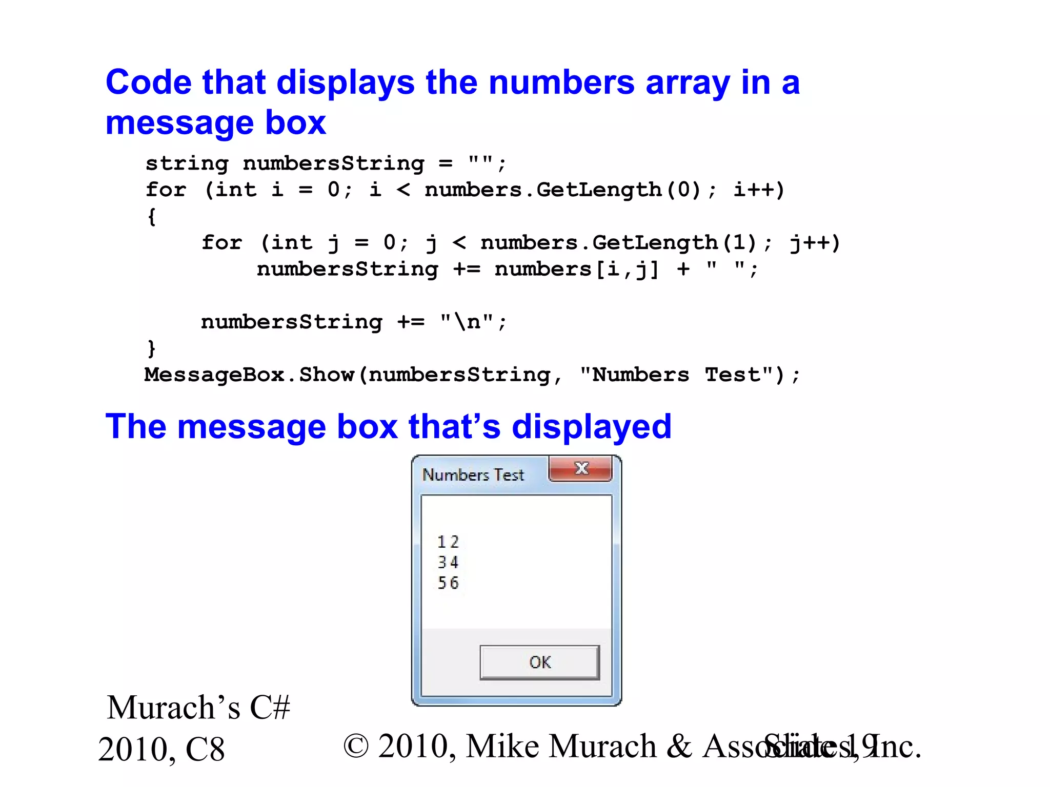 Murach’s C#
2010, C8 © 2010, Mike Murach & Associates, Inc.Slide 19
Code that displays the numbers array in a
message box
string numbersString = "";
for (int i = 0; i < numbers.GetLength(0); i++)
{
for (int j = 0; j < numbers.GetLength(1); j++)
numbersString += numbers[i,j] + " ";
numbersString += "n";
}
MessageBox.Show(numbersString, "Numbers Test");
The message box that’s displayed
 