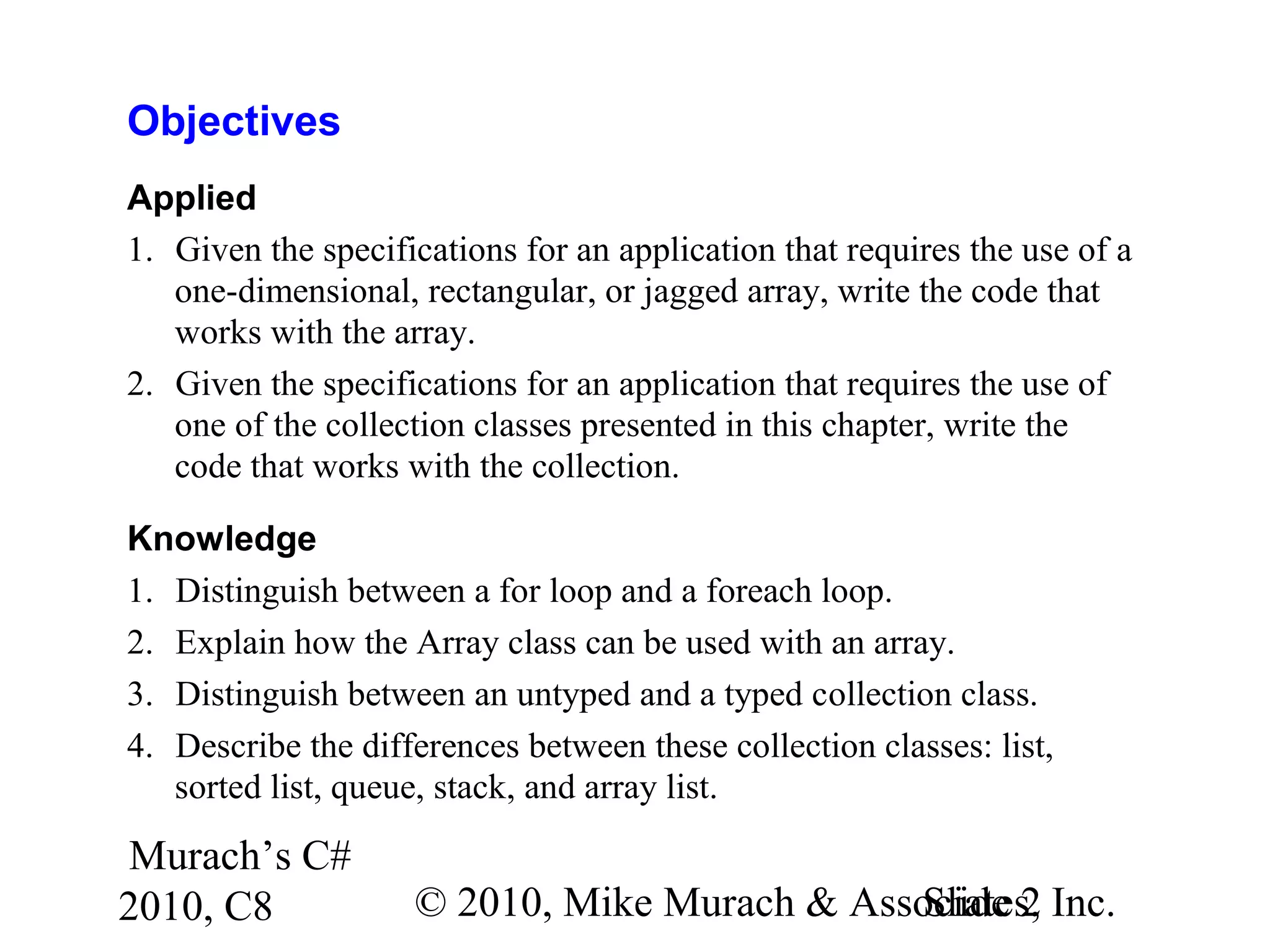 Murach’s C#
2010, C8 © 2010, Mike Murach & Associates, Inc.Slide 2
Objectives
Applied
1. Given the specifications for an application that requires the use of a
one-dimensional, rectangular, or jagged array, write the code that
works with the array.
2. Given the specifications for an application that requires the use of
one of the collection classes presented in this chapter, write the
code that works with the collection.
Knowledge
1. Distinguish between a for loop and a foreach loop.
2. Explain how the Array class can be used with an array.
3. Distinguish between an untyped and a typed collection class.
4. Describe the differences between these collection classes: list,
sorted list, queue, stack, and array list.
 