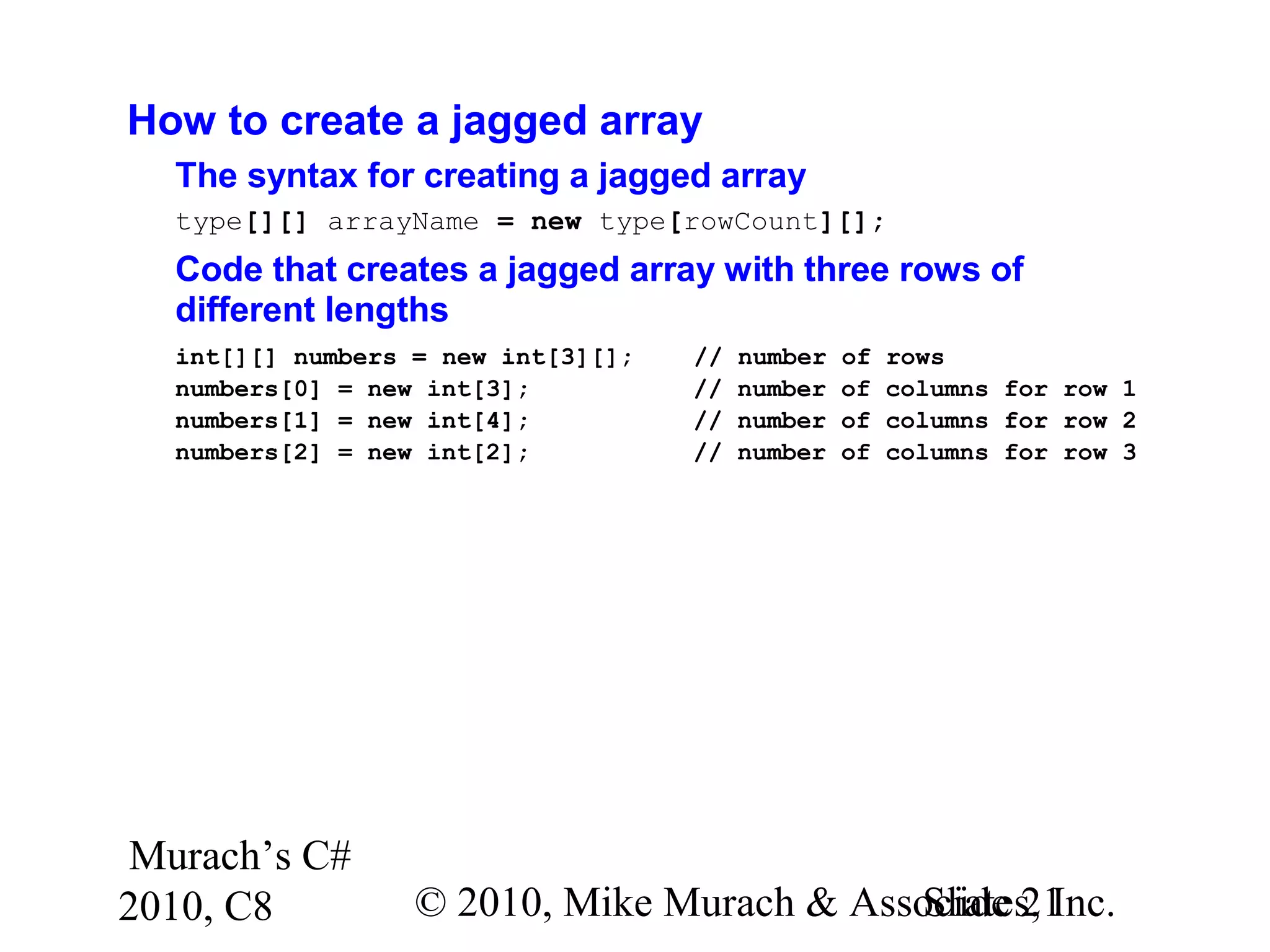 Murach’s C#
2010, C8 © 2010, Mike Murach & Associates, Inc.Slide 21
How to create a jagged array
The syntax for creating a jagged array
type[][] arrayName = new type[rowCount][];
Code that creates a jagged array with three rows of
different lengths
int[][] numbers = new int[3][]; // number of rows
numbers[0] = new int[3]; // number of columns for row 1
numbers[1] = new int[4]; // number of columns for row 2
numbers[2] = new int[2]; // number of columns for row 3
 