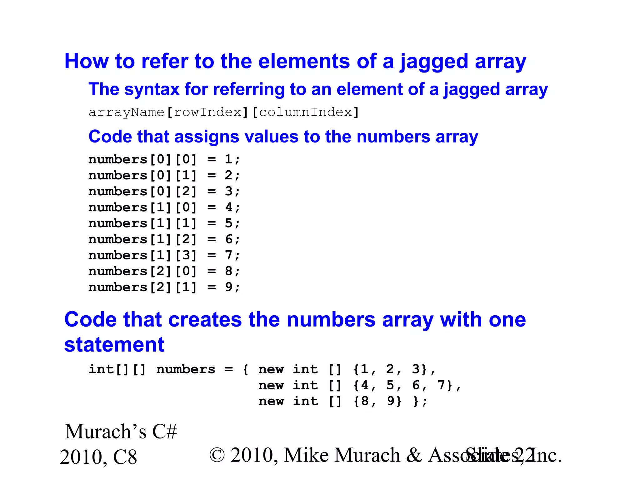 Murach’s C#
2010, C8 © 2010, Mike Murach & Associates, Inc.Slide 22
How to refer to the elements of a jagged array
The syntax for referring to an element of a jagged array
arrayName[rowIndex][columnIndex]
Code that assigns values to the numbers array
numbers[0][0] = 1;
numbers[0][1] = 2;
numbers[0][2] = 3;
numbers[1][0] = 4;
numbers[1][1] = 5;
numbers[1][2] = 6;
numbers[1][3] = 7;
numbers[2][0] = 8;
numbers[2][1] = 9;
Code that creates the numbers array with one
statement
int[][] numbers = { new int [] {1, 2, 3},
new int [] {4, 5, 6, 7},
new int [] {8, 9} };
 