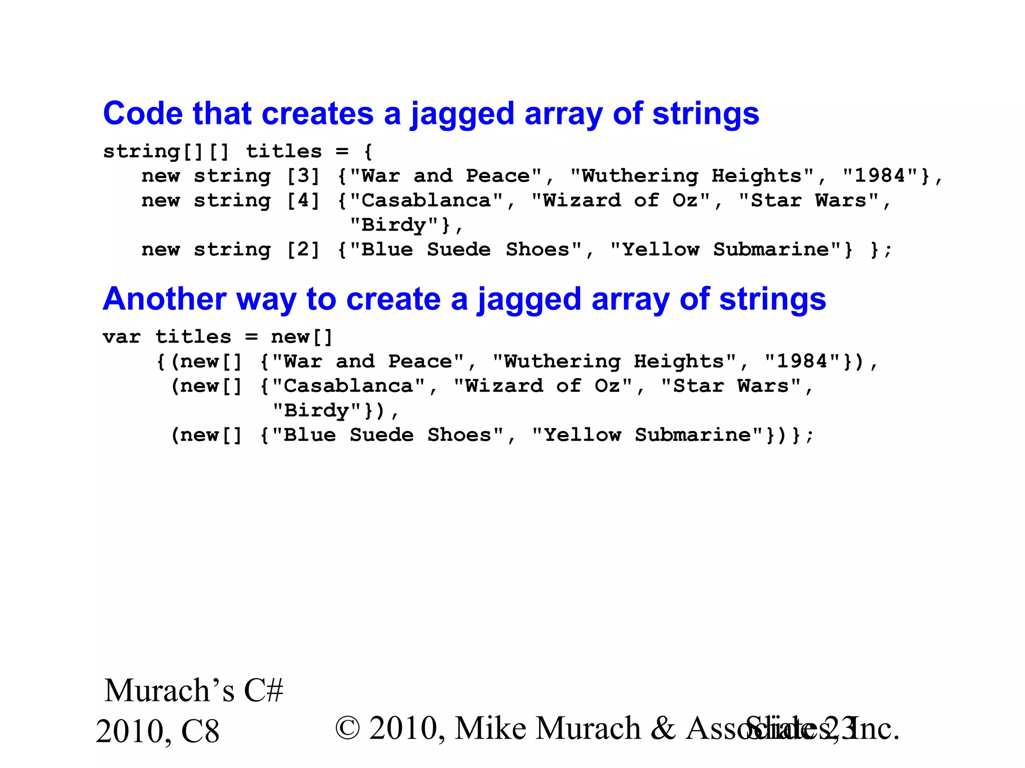 Murach’s C#
2010, C8 © 2010, Mike Murach & Associates, Inc.Slide 23
Code that creates a jagged array of strings
string[][] titles = {
new string [3] {"War and Peace", "Wuthering Heights", "1984"},
new string [4] {"Casablanca", "Wizard of Oz", "Star Wars",
"Birdy"},
new string [2] {"Blue Suede Shoes", "Yellow Submarine"} };
Another way to create a jagged array of strings
var titles = new[]
{(new[] {"War and Peace", "Wuthering Heights", "1984"}),
(new[] {"Casablanca", "Wizard of Oz", "Star Wars",
"Birdy"}),
(new[] {"Blue Suede Shoes", "Yellow Submarine"})};
 
