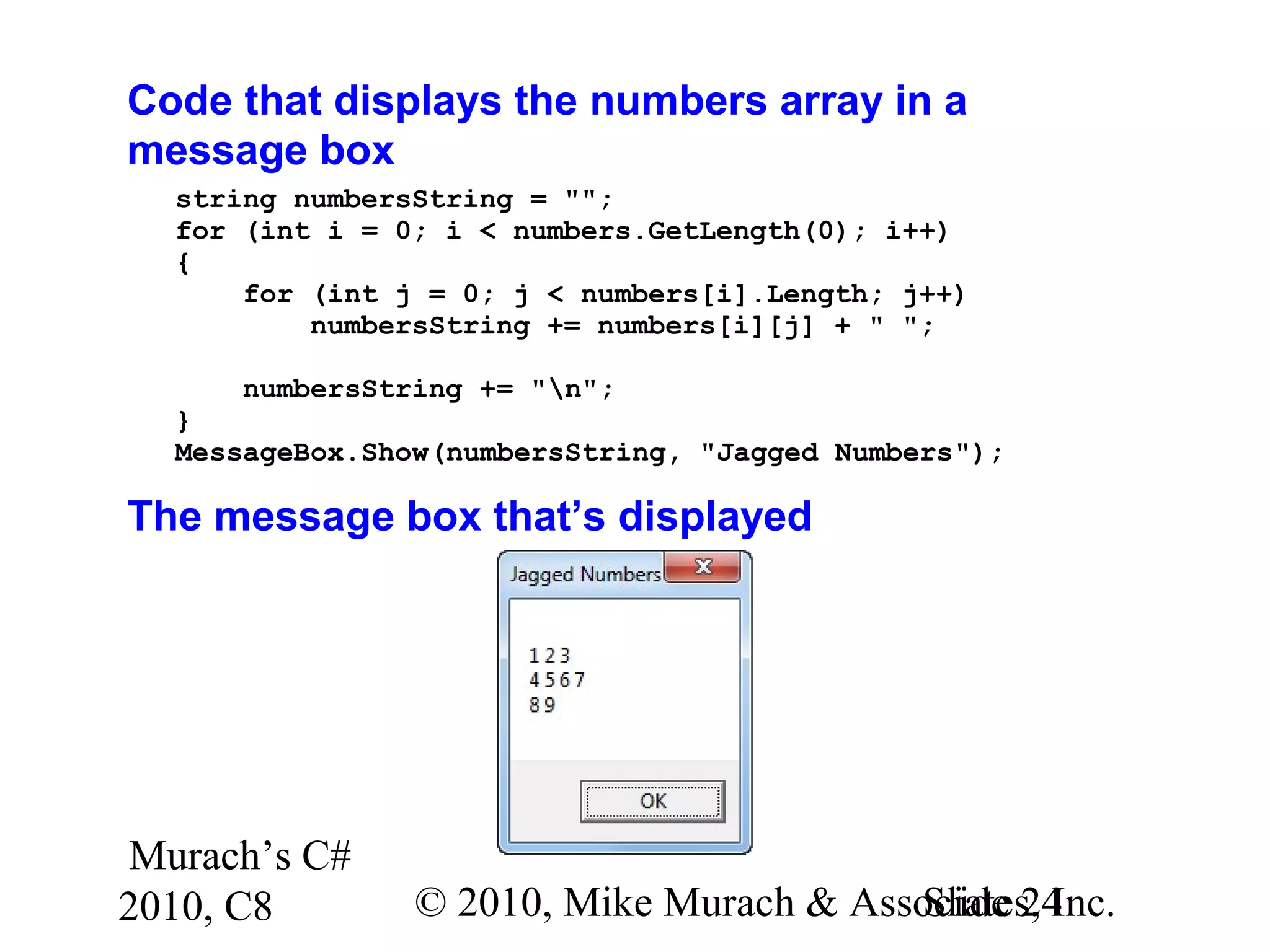 Murach’s C#
2010, C8 © 2010, Mike Murach & Associates, Inc.Slide 24
Code that displays the numbers array in a
message box
string numbersString = "";
for (int i = 0; i < numbers.GetLength(0); i++)
{
for (int j = 0; j < numbers[i].Length; j++)
numbersString += numbers[i][j] + " ";
numbersString += "n";
}
MessageBox.Show(numbersString, "Jagged Numbers");
The message box that’s displayed
 
