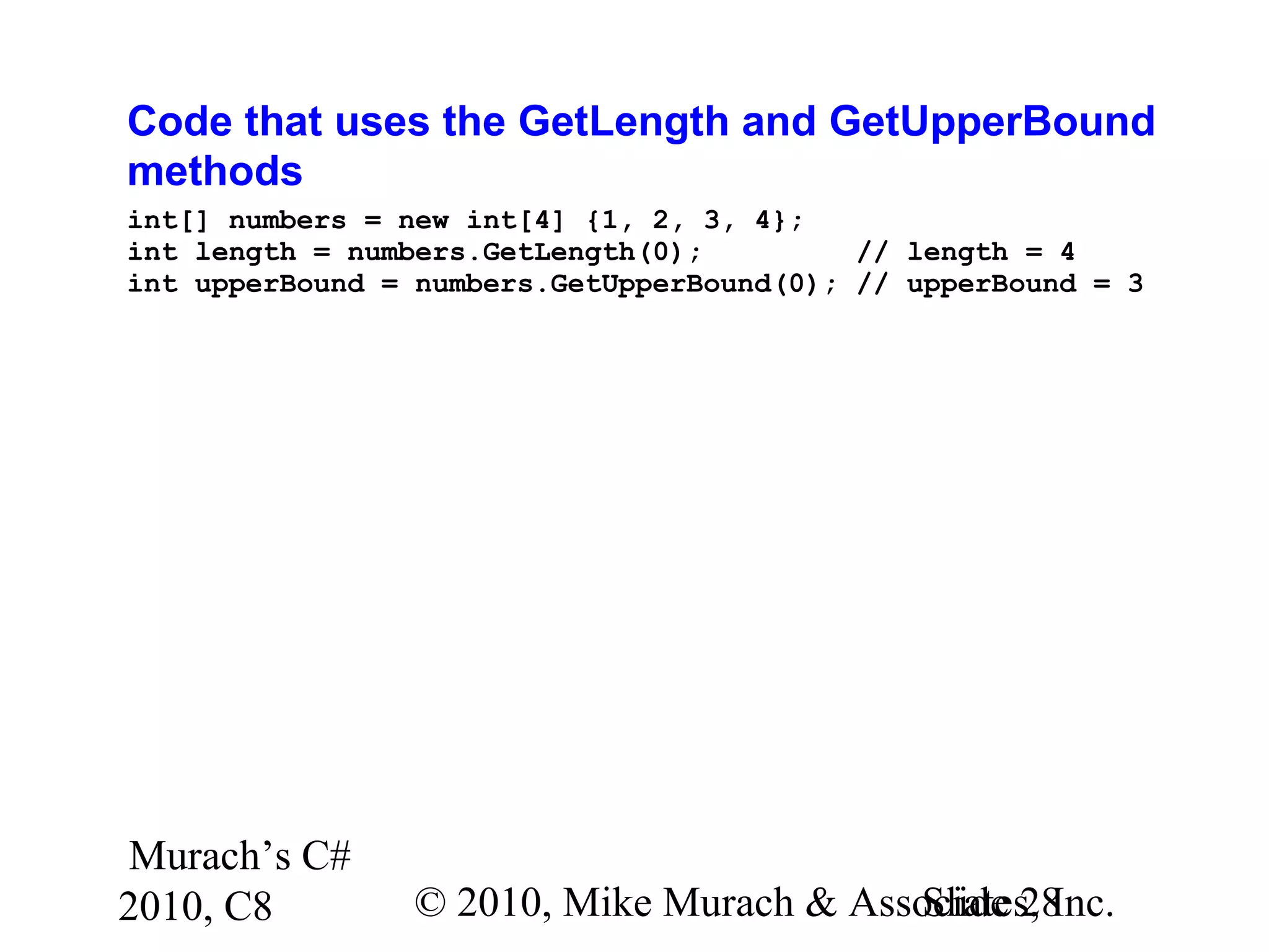 Murach’s C#
2010, C8 © 2010, Mike Murach & Associates, Inc.Slide 28
Code that uses the GetLength and GetUpperBound
methods
int[] numbers = new int[4] {1, 2, 3, 4};
int length = numbers.GetLength(0); // length = 4
int upperBound = numbers.GetUpperBound(0); // upperBound = 3
 