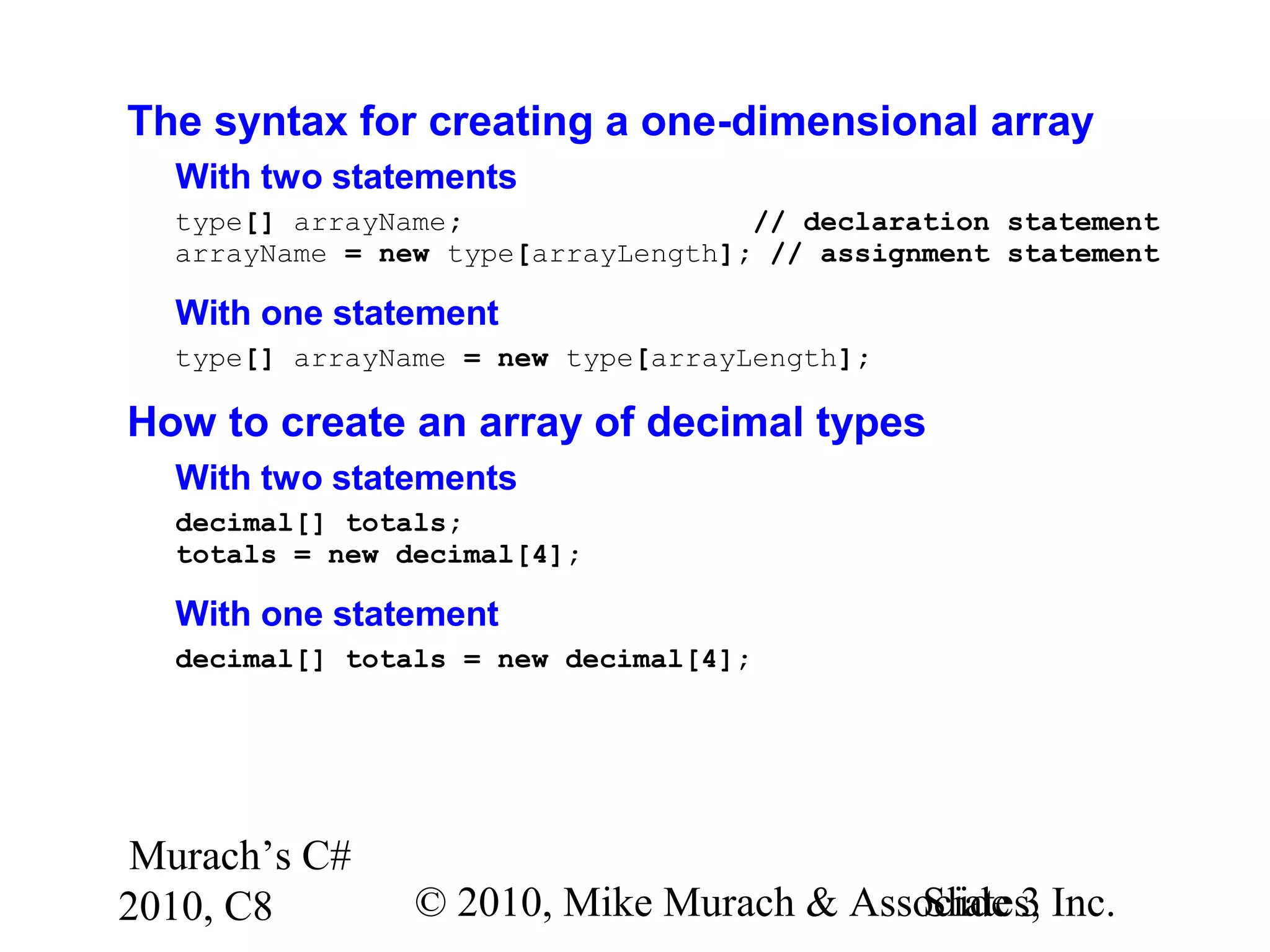Murach’s C#
2010, C8 © 2010, Mike Murach & Associates, Inc.Slide 3
The syntax for creating a one-dimensional array
With two statements
type[] arrayName; // declaration statement
arrayName = new type[arrayLength]; // assignment statement
With one statement
type[] arrayName = new type[arrayLength];
How to create an array of decimal types
With two statements
decimal[] totals;
totals = new decimal[4];
With one statement
decimal[] totals = new decimal[4];
 