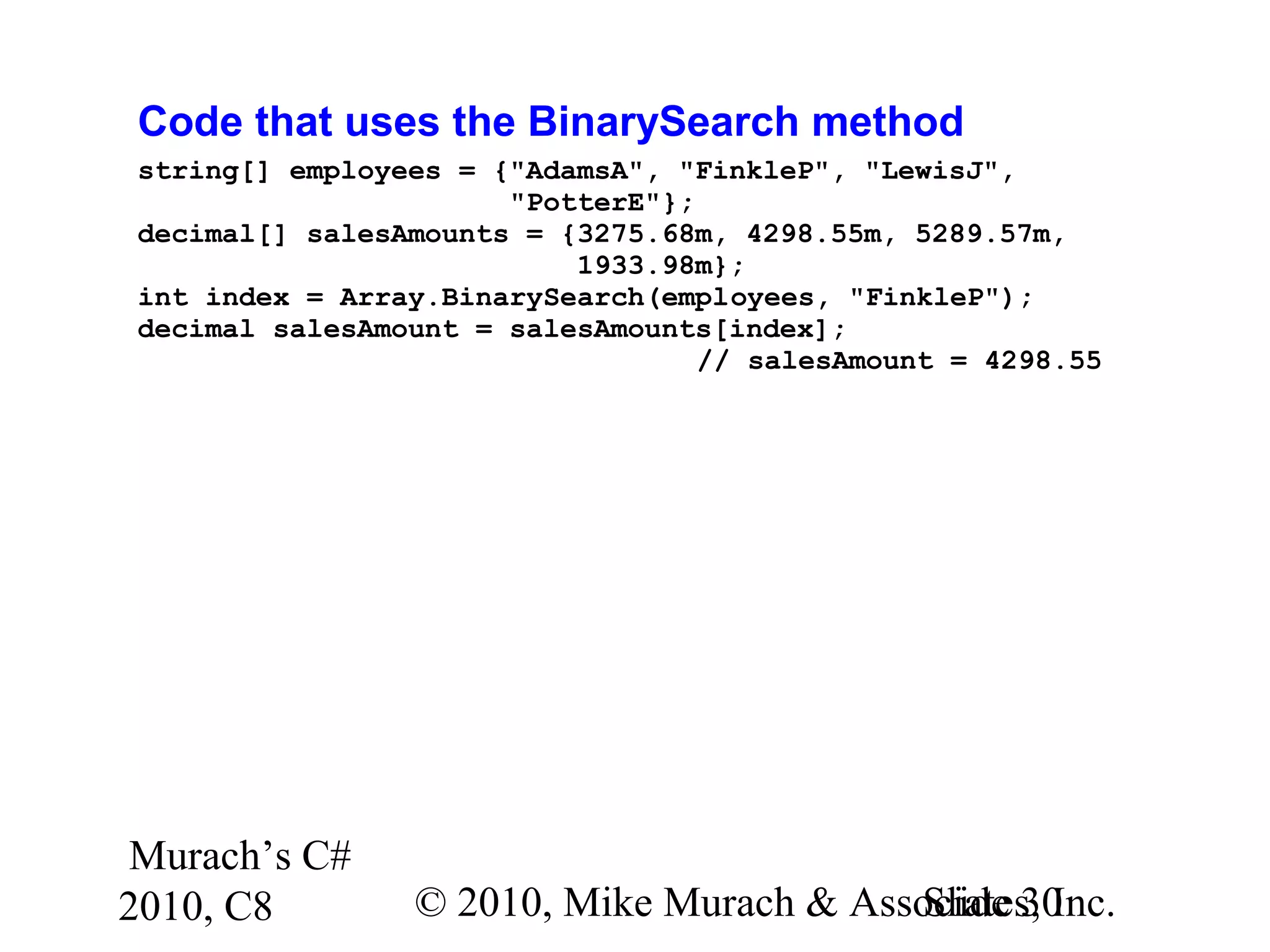Murach’s C#
2010, C8 © 2010, Mike Murach & Associates, Inc.Slide 30
Code that uses the BinarySearch method
string[] employees = {"AdamsA", "FinkleP", "LewisJ",
"PotterE"};
decimal[] salesAmounts = {3275.68m, 4298.55m, 5289.57m,
1933.98m};
int index = Array.BinarySearch(employees, "FinkleP");
decimal salesAmount = salesAmounts[index];
// salesAmount = 4298.55
 