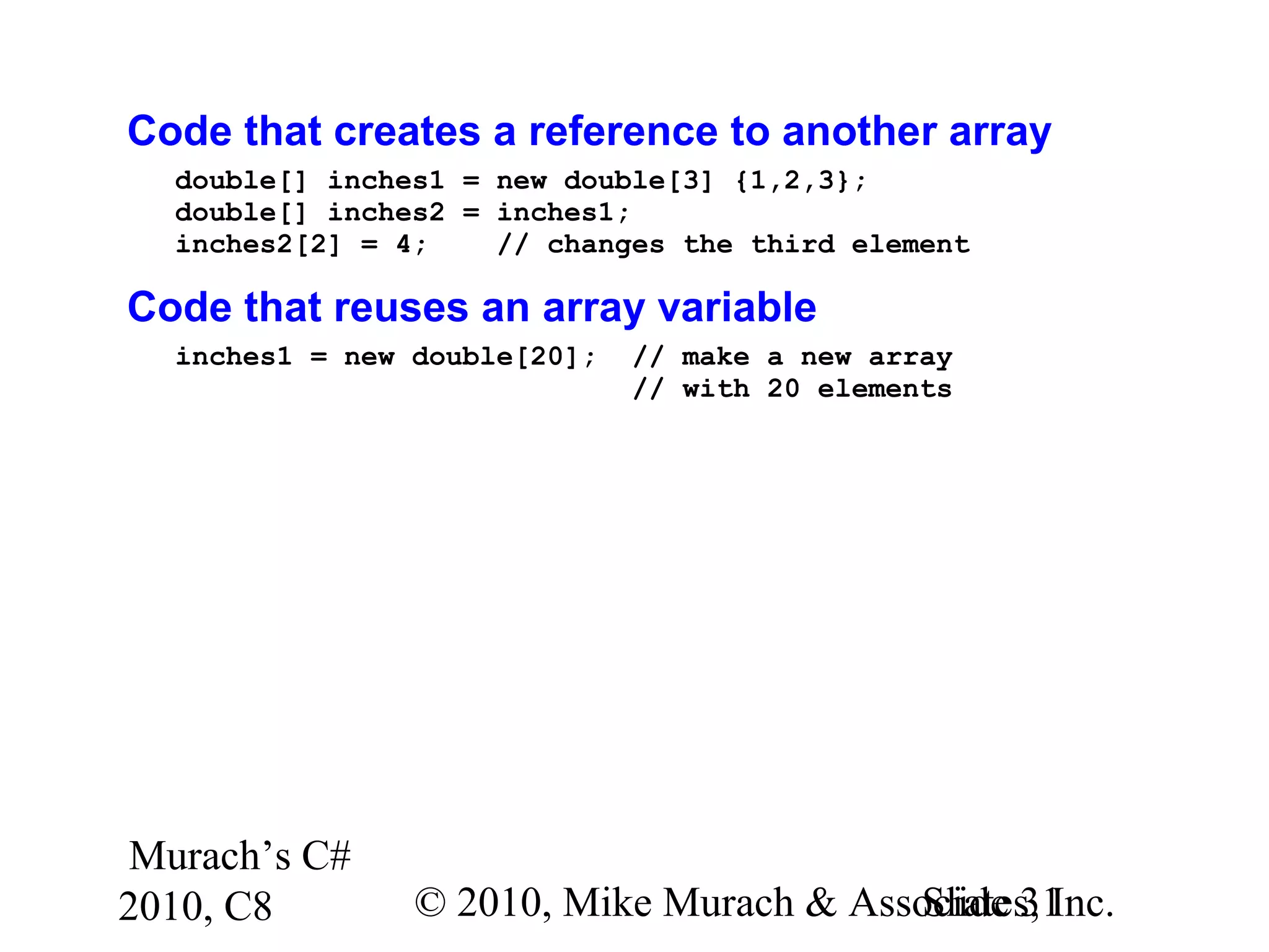 Murach’s C#
2010, C8 © 2010, Mike Murach & Associates, Inc.Slide 31
Code that creates a reference to another array
double[] inches1 = new double[3] {1,2,3};
double[] inches2 = inches1;
inches2[2] = 4; // changes the third element
Code that reuses an array variable
inches1 = new double[20]; // make a new array
// with 20 elements
 