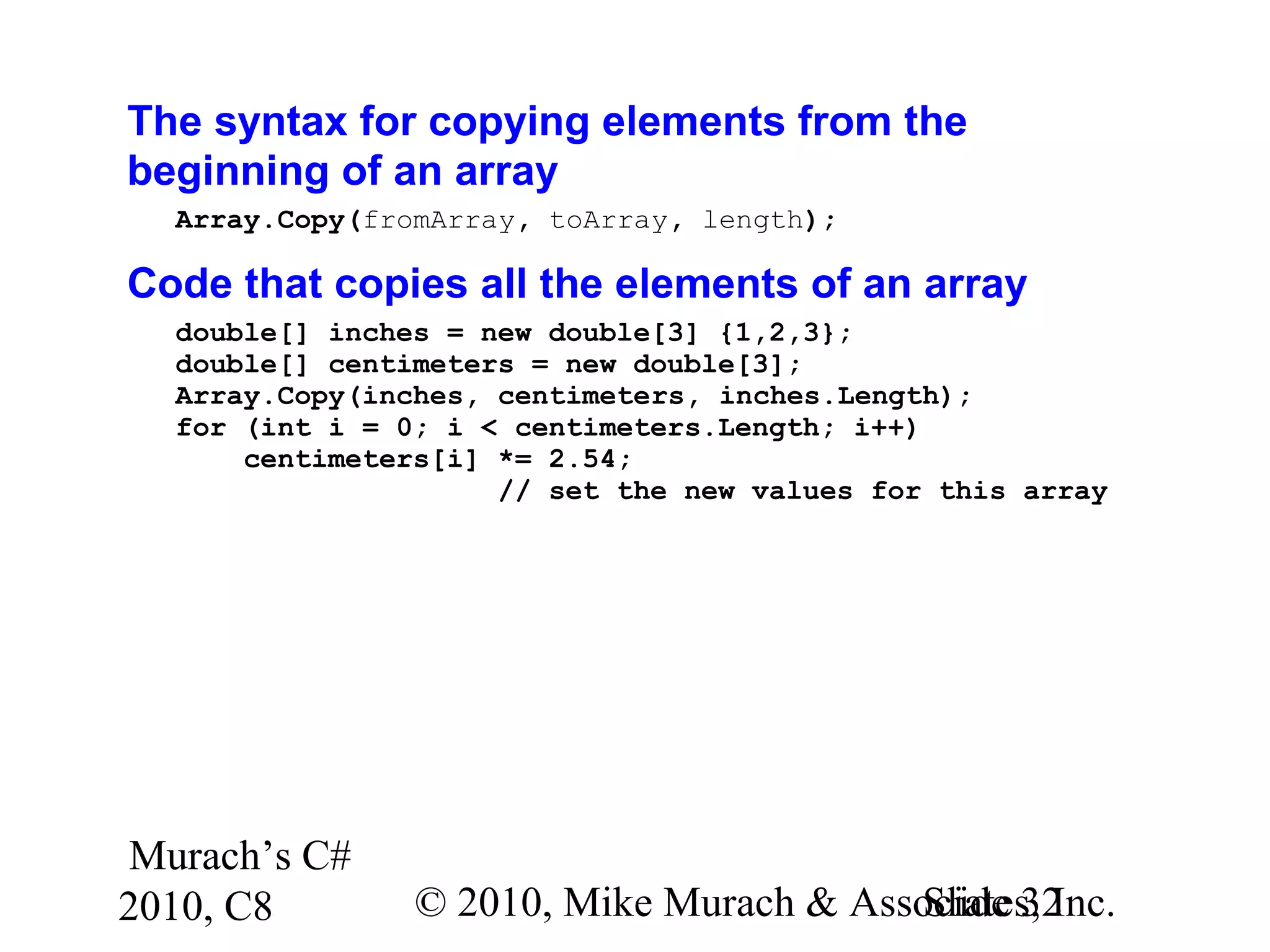 Murach’s C#
2010, C8 © 2010, Mike Murach & Associates, Inc.Slide 32
The syntax for copying elements from the
beginning of an array
Array.Copy(fromArray, toArray, length);
Code that copies all the elements of an array
double[] inches = new double[3] {1,2,3};
double[] centimeters = new double[3];
Array.Copy(inches, centimeters, inches.Length);
for (int i = 0; i < centimeters.Length; i++)
centimeters[i] *= 2.54;
// set the new values for this array
 