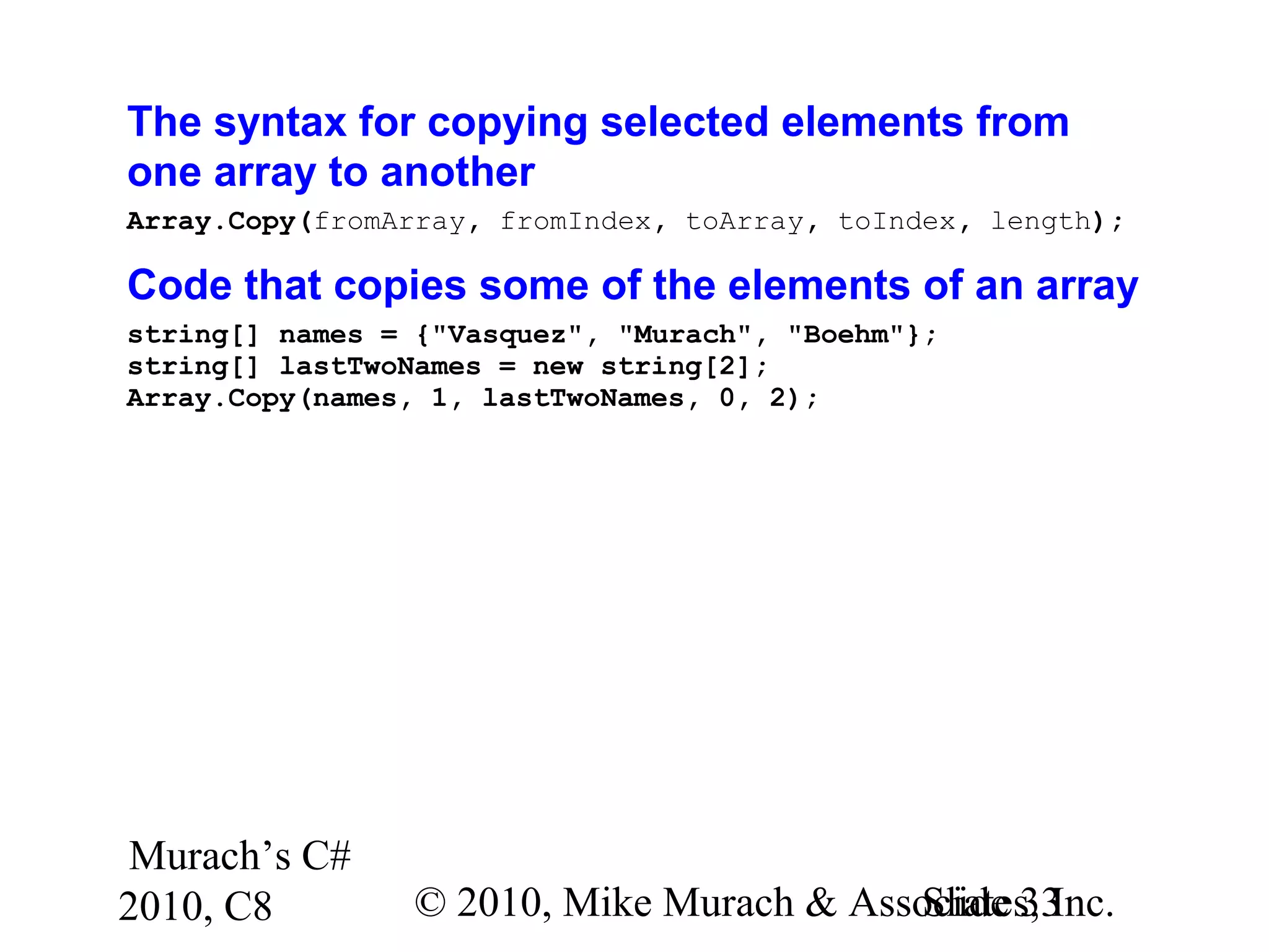 Murach’s C#
2010, C8 © 2010, Mike Murach & Associates, Inc.Slide 33
The syntax for copying selected elements from
one array to another
Array.Copy(fromArray, fromIndex, toArray, toIndex, length);
Code that copies some of the elements of an array
string[] names = {"Vasquez", "Murach", "Boehm"};
string[] lastTwoNames = new string[2];
Array.Copy(names, 1, lastTwoNames, 0, 2);
 
