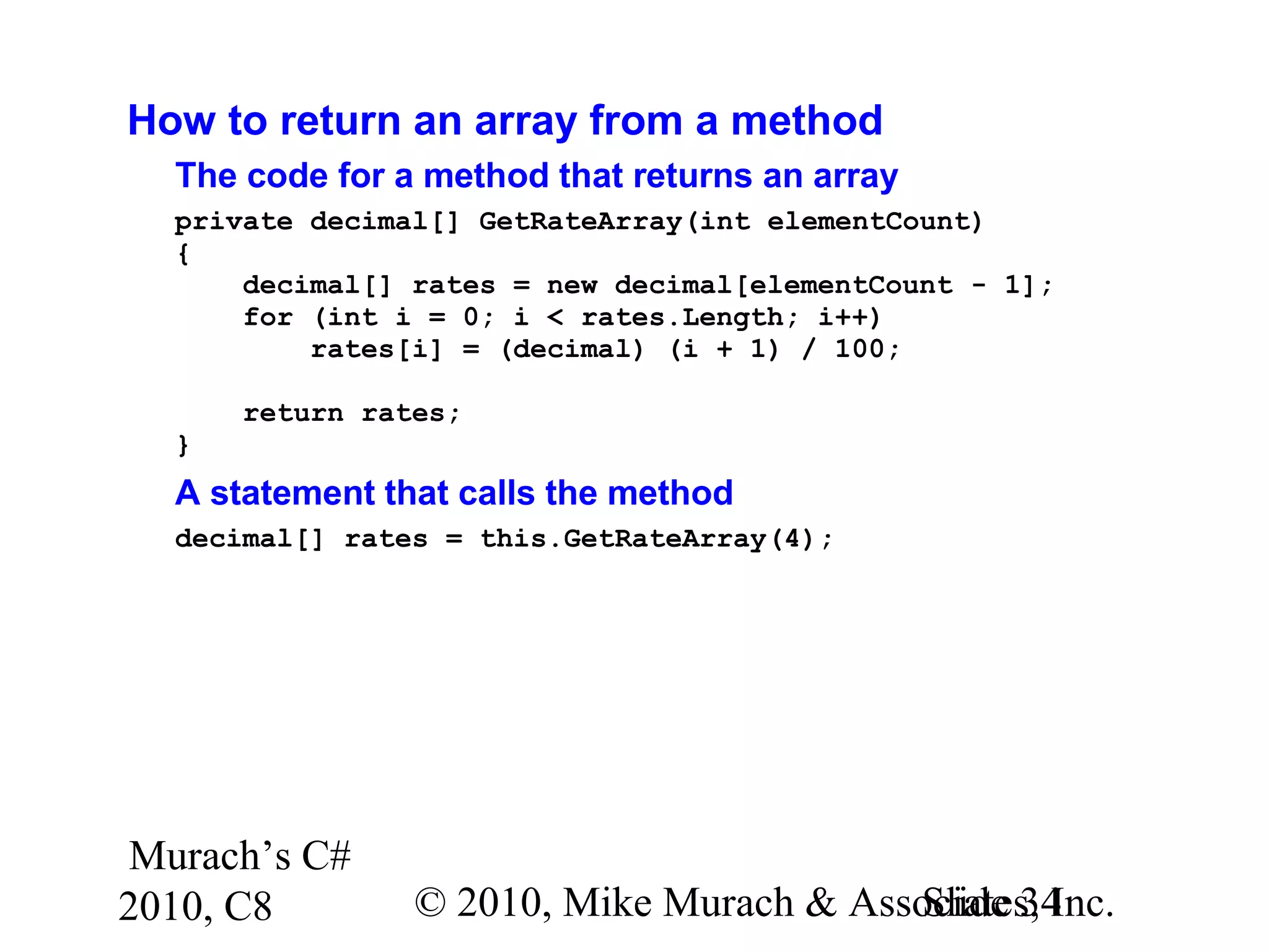 Murach’s C#
2010, C8 © 2010, Mike Murach & Associates, Inc.Slide 34
How to return an array from a method
The code for a method that returns an array
private decimal[] GetRateArray(int elementCount)
{
decimal[] rates = new decimal[elementCount - 1];
for (int i = 0; i < rates.Length; i++)
rates[i] = (decimal) (i + 1) / 100;
return rates;
}
A statement that calls the method
decimal[] rates = this.GetRateArray(4);
 