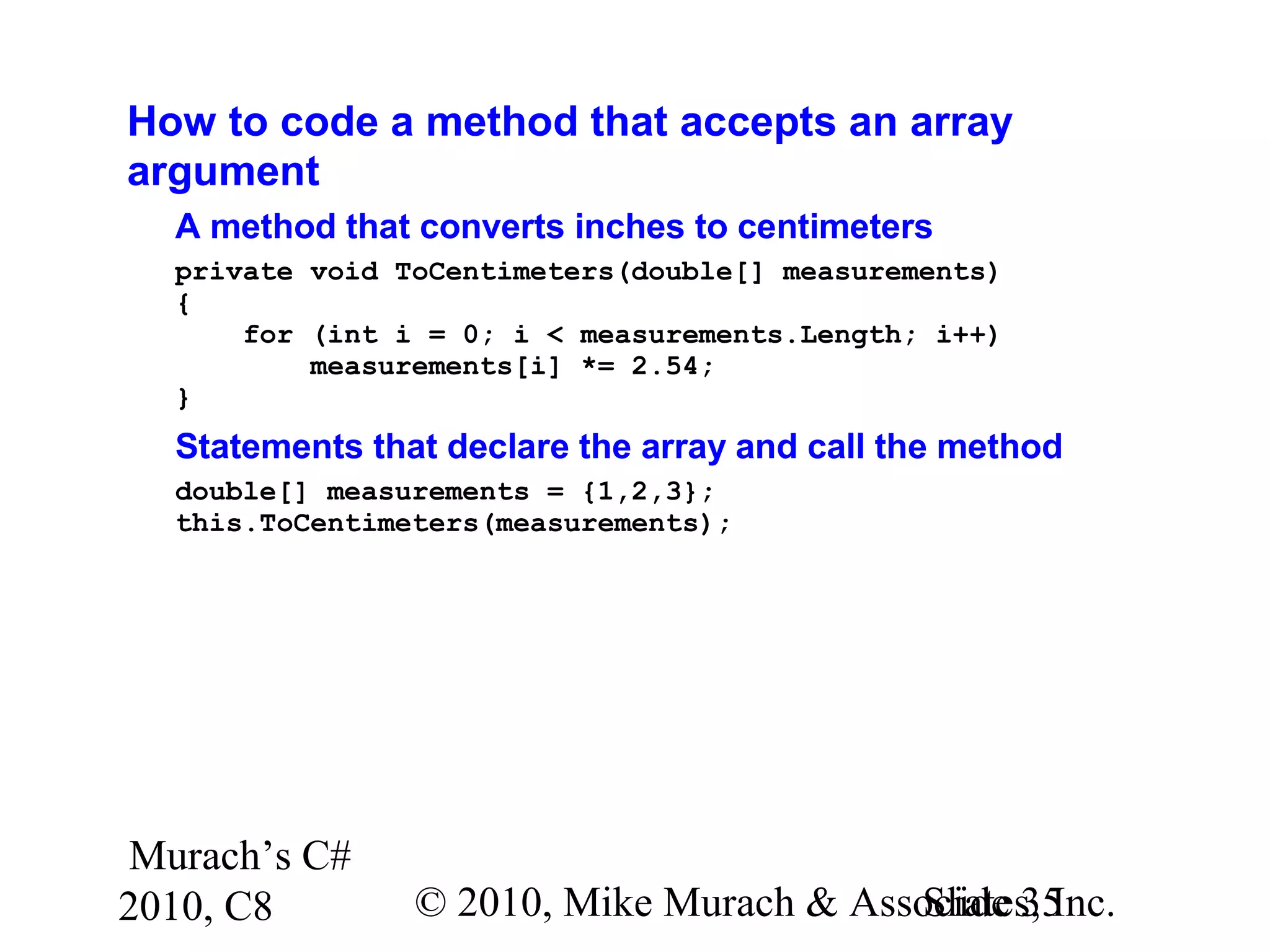 Murach’s C#
2010, C8 © 2010, Mike Murach & Associates, Inc.Slide 35
How to code a method that accepts an array
argument
A method that converts inches to centimeters
private void ToCentimeters(double[] measurements)
{
for (int i = 0; i < measurements.Length; i++)
measurements[i] *= 2.54;
}
Statements that declare the array and call the method
double[] measurements = {1,2,3};
this.ToCentimeters(measurements);
 