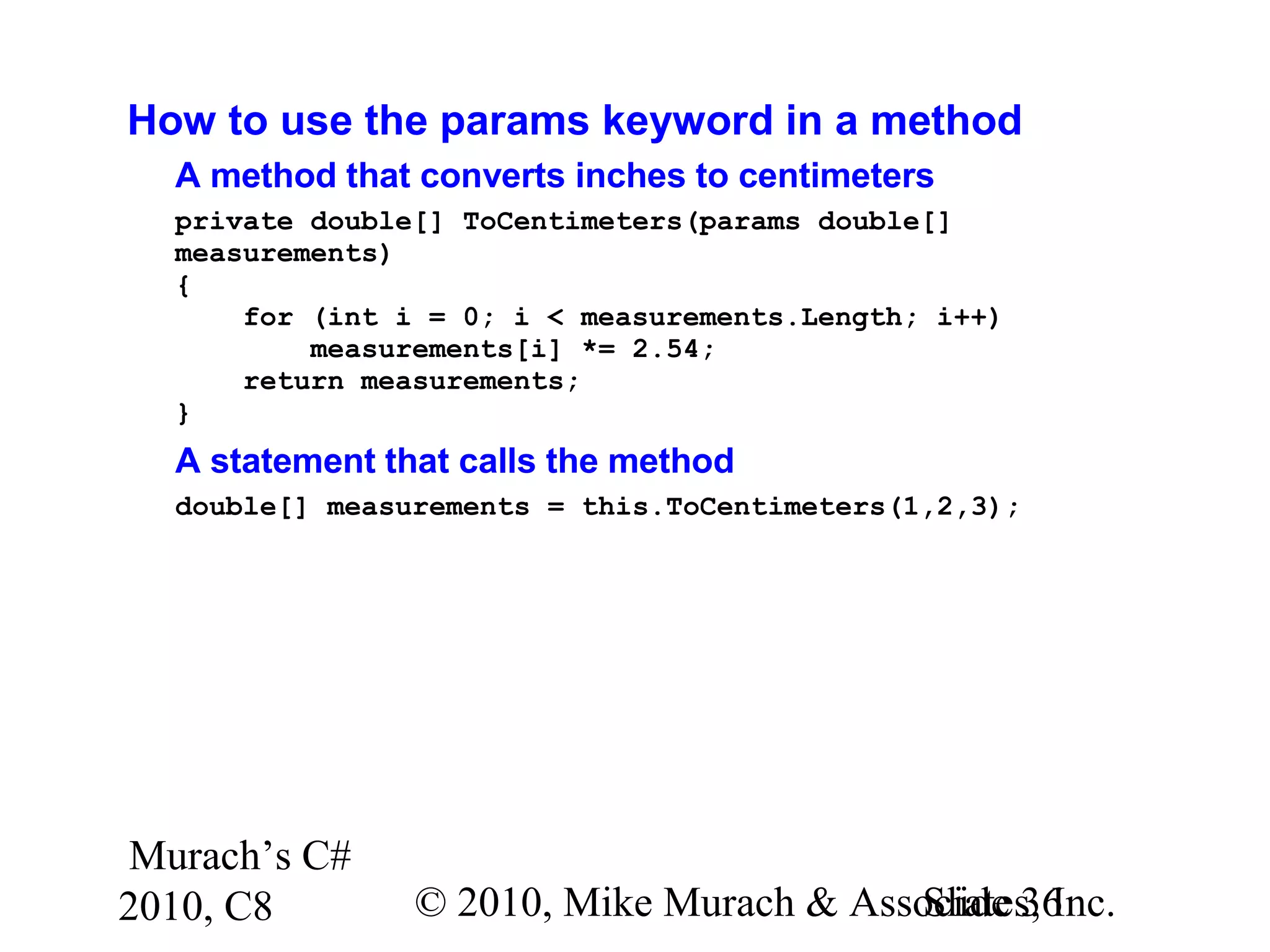 Murach’s C#
2010, C8 © 2010, Mike Murach & Associates, Inc.Slide 36
How to use the params keyword in a method
A method that converts inches to centimeters
private double[] ToCentimeters(params double[]
measurements)
{
for (int i = 0; i < measurements.Length; i++)
measurements[i] *= 2.54;
return measurements;
}
A statement that calls the method
double[] measurements = this.ToCentimeters(1,2,3);
 