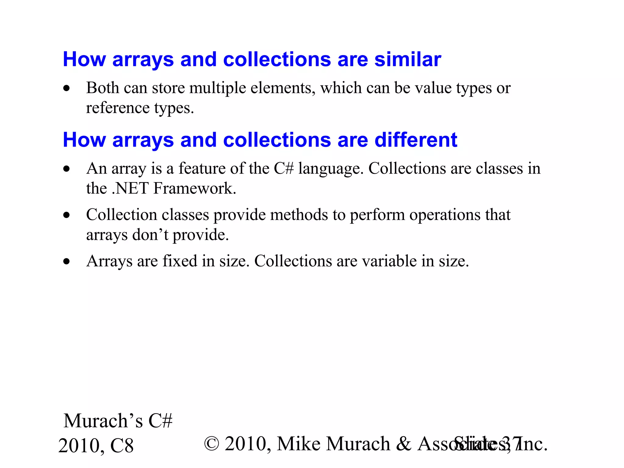 Murach’s C#
2010, C8 © 2010, Mike Murach & Associates, Inc.Slide 37
How arrays and collections are similar
• Both can store multiple elements, which can be value types or
reference types.
How arrays and collections are different
• An array is a feature of the C# language. Collections are classes in
the .NET Framework.
• Collection classes provide methods to perform operations that
arrays don’t provide.
• Arrays are fixed in size. Collections are variable in size.
 