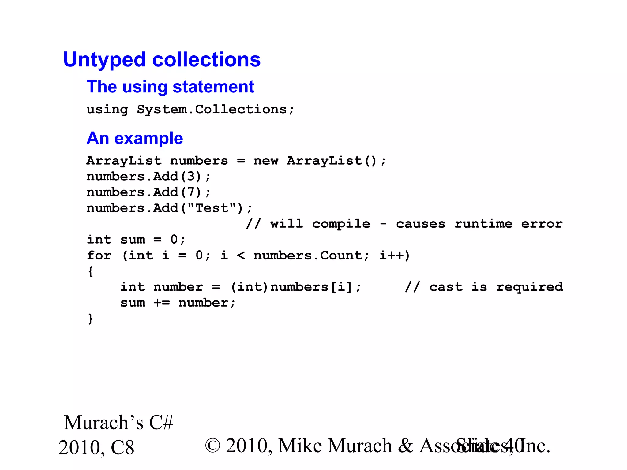 Murach’s C#
2010, C8 © 2010, Mike Murach & Associates, Inc.Slide 40
Untyped collections
The using statement
using System.Collections;
An example
ArrayList numbers = new ArrayList();
numbers.Add(3);
numbers.Add(7);
numbers.Add("Test");
// will compile - causes runtime error
int sum = 0;
for (int i = 0; i < numbers.Count; i++)
{
int number = (int)numbers[i]; // cast is required
sum += number;
}
 