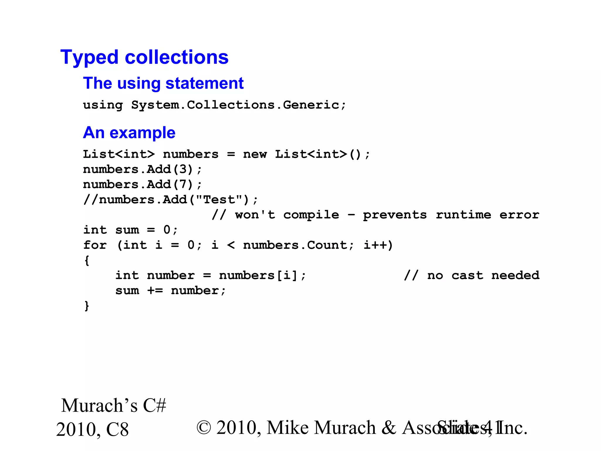 Murach’s C#
2010, C8 © 2010, Mike Murach & Associates, Inc.Slide 41
Typed collections
The using statement
using System.Collections.Generic;
An example
List<int> numbers = new List<int>();
numbers.Add(3);
numbers.Add(7);
//numbers.Add("Test");
// won't compile – prevents runtime error
int sum = 0;
for (int i = 0; i < numbers.Count; i++)
{
int number = numbers[i]; // no cast needed
sum += number;
}
 