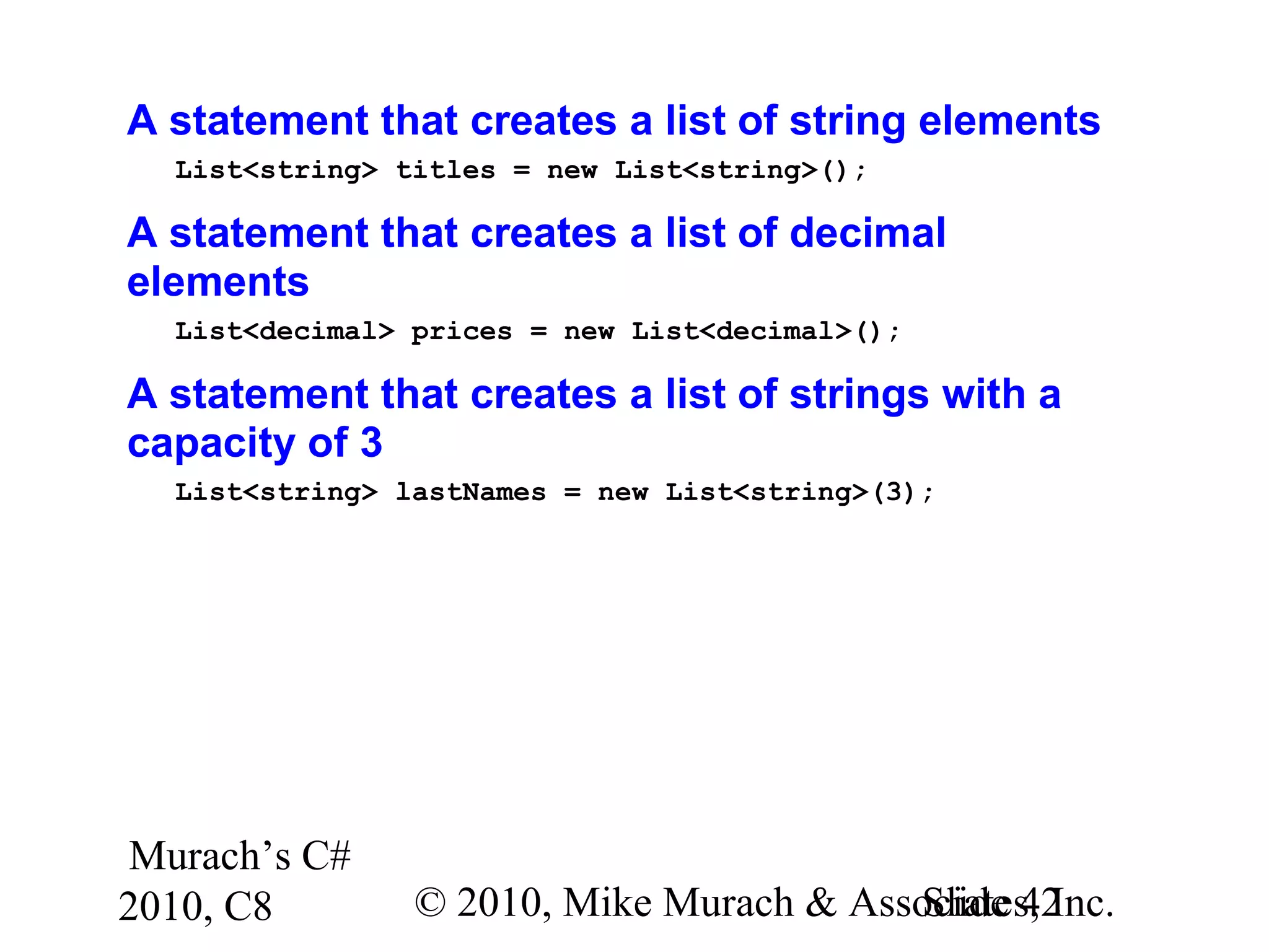 Murach’s C#
2010, C8 © 2010, Mike Murach & Associates, Inc.Slide 42
A statement that creates a list of string elements
List<string> titles = new List<string>();
A statement that creates a list of decimal
elements
List<decimal> prices = new List<decimal>();
A statement that creates a list of strings with a
capacity of 3
List<string> lastNames = new List<string>(3);
 