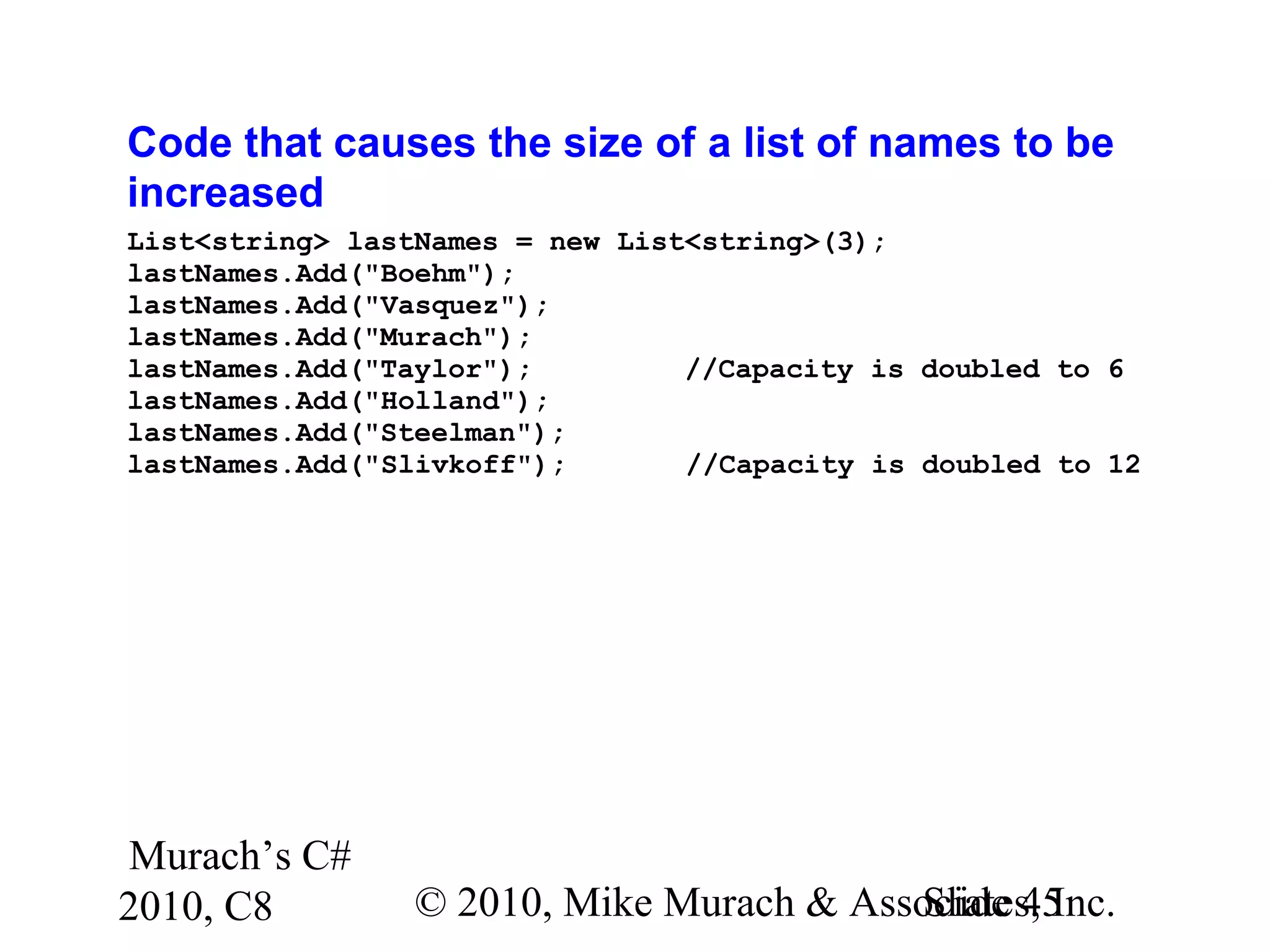Murach’s C#
2010, C8 © 2010, Mike Murach & Associates, Inc.Slide 45
Code that causes the size of a list of names to be
increased
List<string> lastNames = new List<string>(3);
lastNames.Add("Boehm");
lastNames.Add("Vasquez");
lastNames.Add("Murach");
lastNames.Add("Taylor"); //Capacity is doubled to 6
lastNames.Add("Holland");
lastNames.Add("Steelman");
lastNames.Add("Slivkoff"); //Capacity is doubled to 12
 