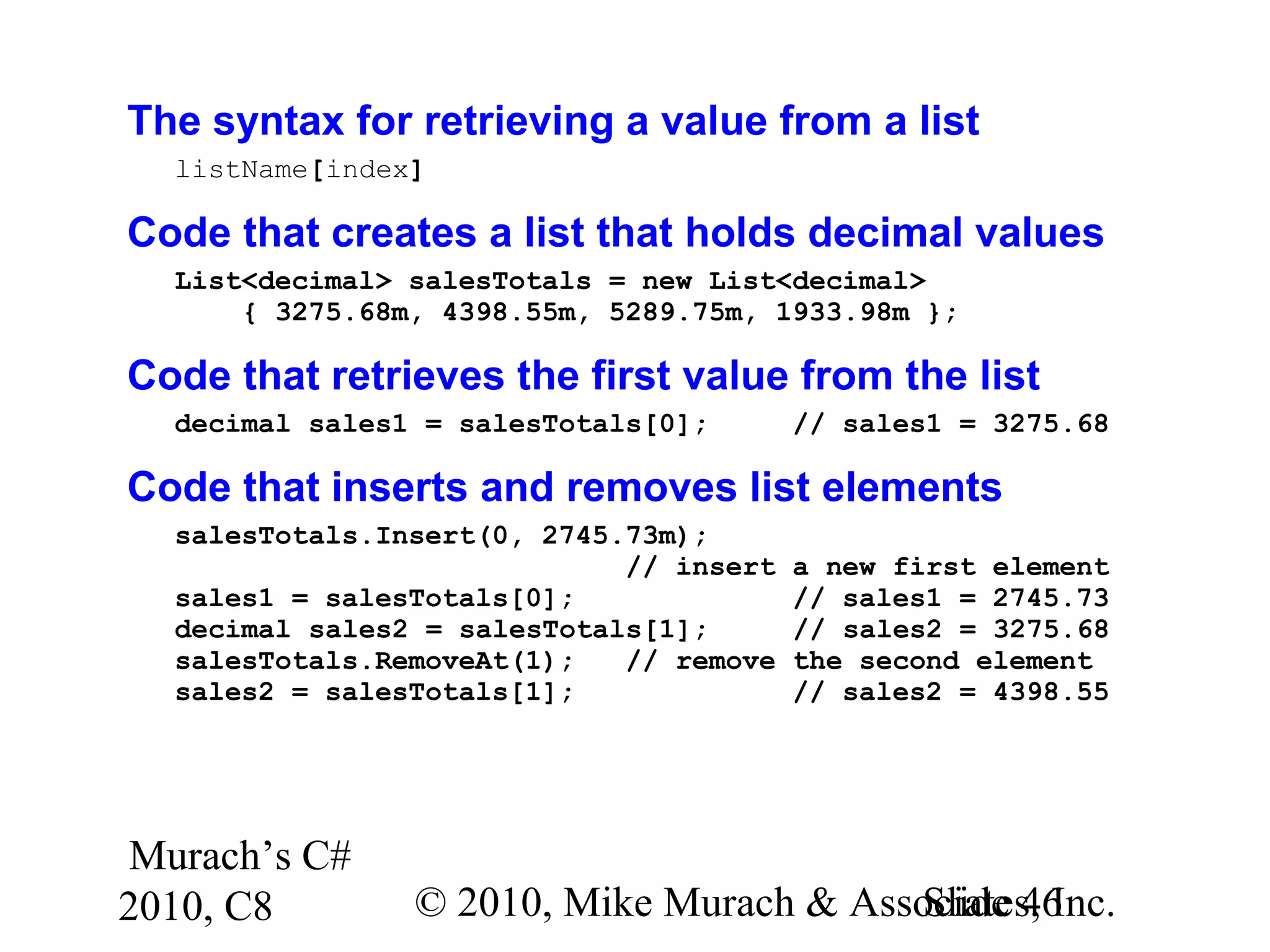 Murach’s C#
2010, C8 © 2010, Mike Murach & Associates, Inc.Slide 46
The syntax for retrieving a value from a list
listName[index]
Code that creates a list that holds decimal values
List<decimal> salesTotals = new List<decimal>
{ 3275.68m, 4398.55m, 5289.75m, 1933.98m };
Code that retrieves the first value from the list
decimal sales1 = salesTotals[0]; // sales1 = 3275.68
Code that inserts and removes list elements
salesTotals.Insert(0, 2745.73m);
// insert a new first element
sales1 = salesTotals[0]; // sales1 = 2745.73
decimal sales2 = salesTotals[1]; // sales2 = 3275.68
salesTotals.RemoveAt(1); // remove the second element
sales2 = salesTotals[1]; // sales2 = 4398.55
 