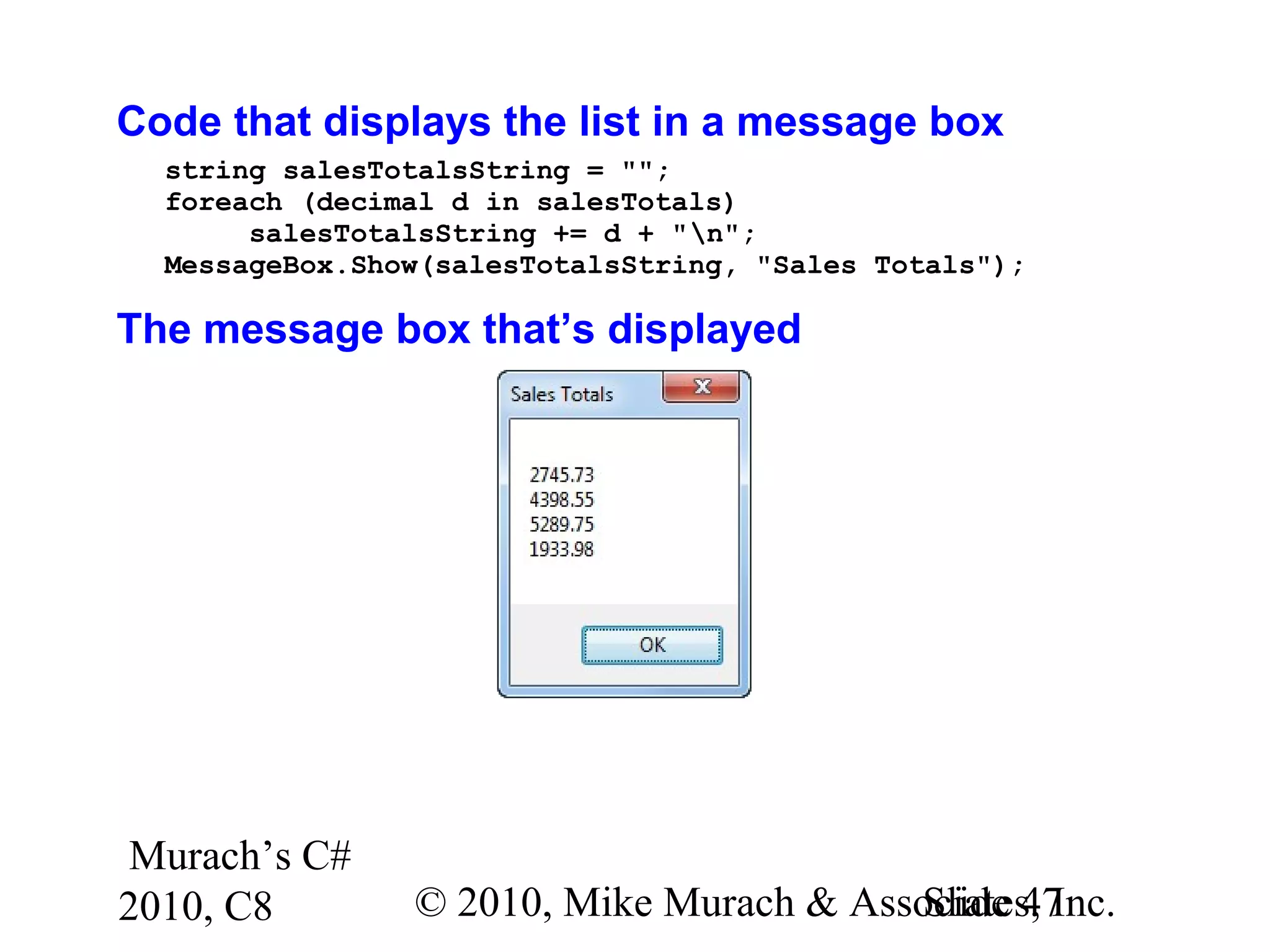 Murach’s C#
2010, C8 © 2010, Mike Murach & Associates, Inc.Slide 47
Code that displays the list in a message box
string salesTotalsString = "";
foreach (decimal d in salesTotals)
salesTotalsString += d + "n";
MessageBox.Show(salesTotalsString, "Sales Totals");
The message box that’s displayed
 