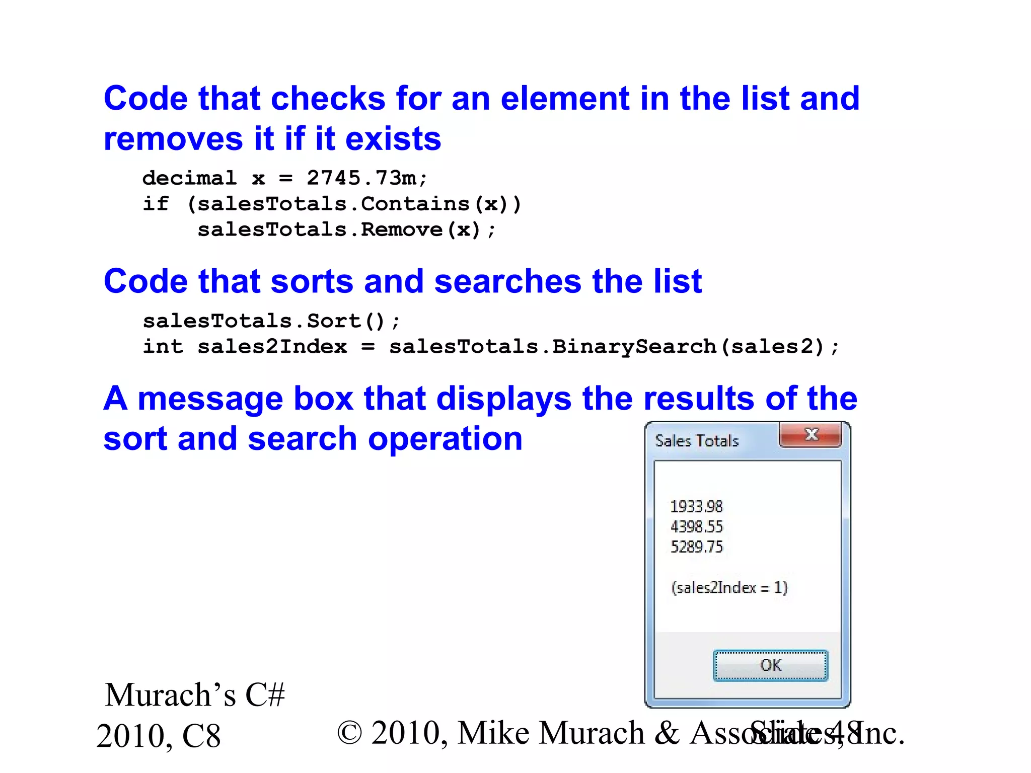 Murach’s C#
2010, C8 © 2010, Mike Murach & Associates, Inc.Slide 48
Code that checks for an element in the list and
removes it if it exists
decimal x = 2745.73m;
if (salesTotals.Contains(x))
salesTotals.Remove(x);
Code that sorts and searches the list
salesTotals.Sort();
int sales2Index = salesTotals.BinarySearch(sales2);
A message box that displays the results of the
sort and search operation
 