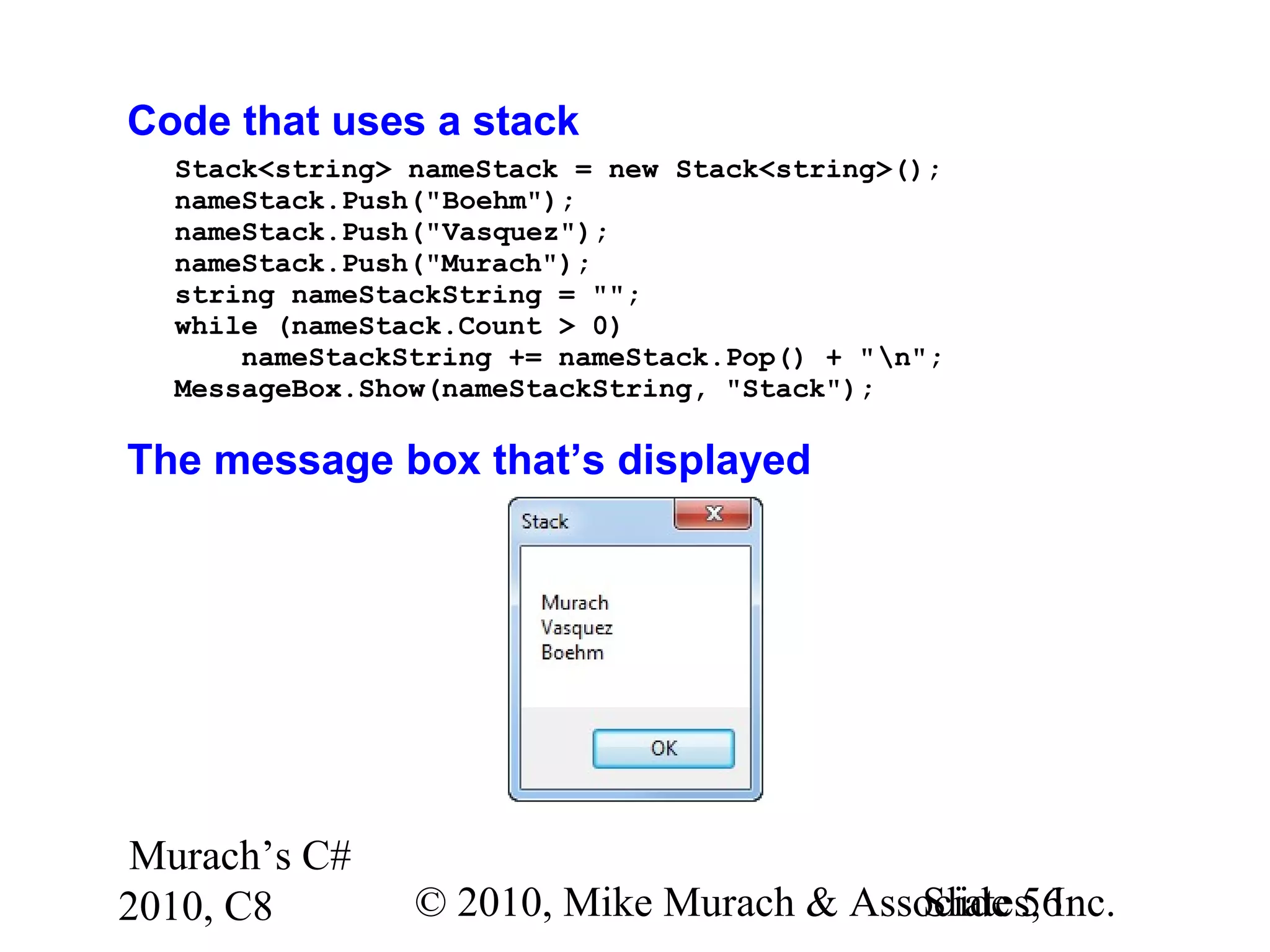 Murach’s C#
2010, C8 © 2010, Mike Murach & Associates, Inc.Slide 56
Code that uses a stack
Stack<string> nameStack = new Stack<string>();
nameStack.Push("Boehm");
nameStack.Push("Vasquez");
nameStack.Push("Murach");
string nameStackString = "";
while (nameStack.Count > 0)
nameStackString += nameStack.Pop() + "n";
MessageBox.Show(nameStackString, "Stack");
The message box that’s displayed
 