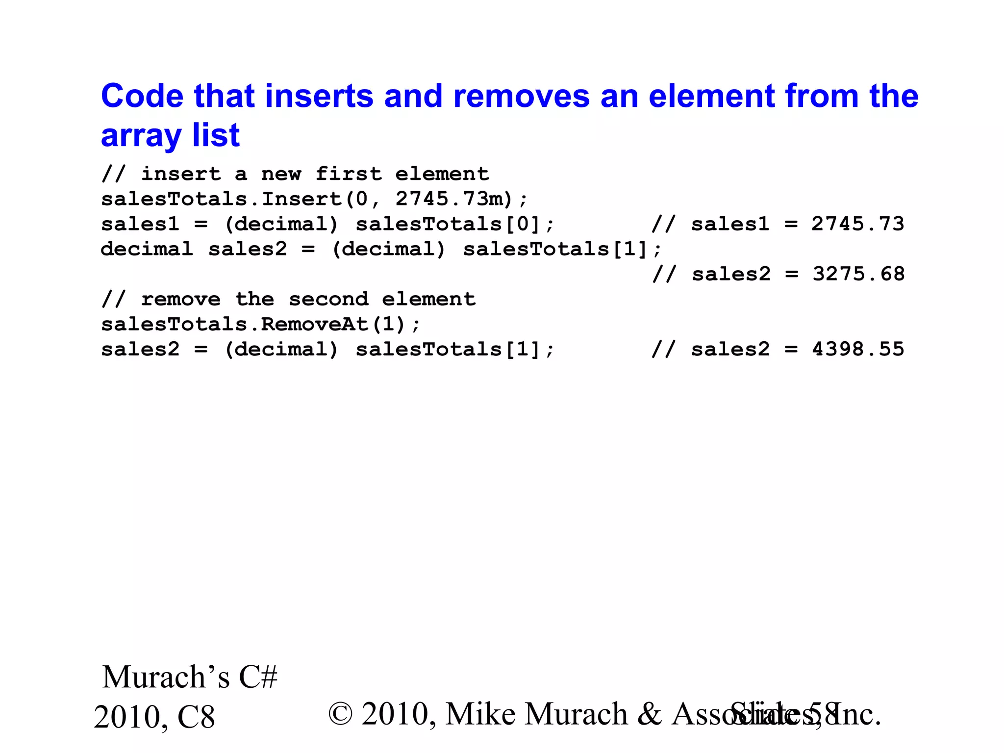 Murach’s C#
2010, C8 © 2010, Mike Murach & Associates, Inc.Slide 58
Code that inserts and removes an element from the
array list
// insert a new first element
salesTotals.Insert(0, 2745.73m);
sales1 = (decimal) salesTotals[0]; // sales1 = 2745.73
decimal sales2 = (decimal) salesTotals[1];
// sales2 = 3275.68
// remove the second element
salesTotals.RemoveAt(1);
sales2 = (decimal) salesTotals[1]; // sales2 = 4398.55
 