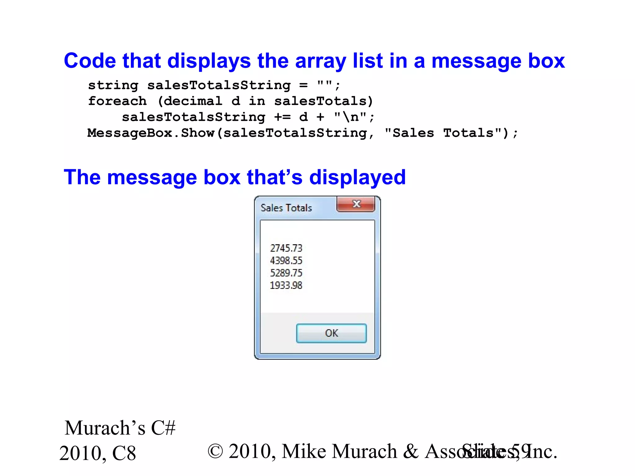 Murach’s C#
2010, C8 © 2010, Mike Murach & Associates, Inc.Slide 59
Code that displays the array list in a message box
string salesTotalsString = "";
foreach (decimal d in salesTotals)
salesTotalsString += d + "n";
MessageBox.Show(salesTotalsString, "Sales Totals");
The message box that’s displayed
 