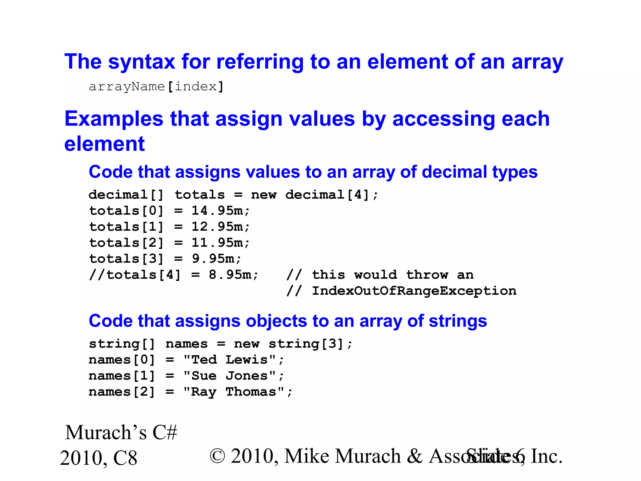 Murach’s C#
2010, C8 © 2010, Mike Murach & Associates, Inc.Slide 6
The syntax for referring to an element of an array
arrayName[index]
Examples that assign values by accessing each
element
Code that assigns values to an array of decimal types
decimal[] totals = new decimal[4];
totals[0] = 14.95m;
totals[1] = 12.95m;
totals[2] = 11.95m;
totals[3] = 9.95m;
//totals[4] = 8.95m; // this would throw an
// IndexOutOfRangeException
Code that assigns objects to an array of strings
string[] names = new string[3];
names[0] = "Ted Lewis";
names[1] = "Sue Jones";
names[2] = "Ray Thomas";
 