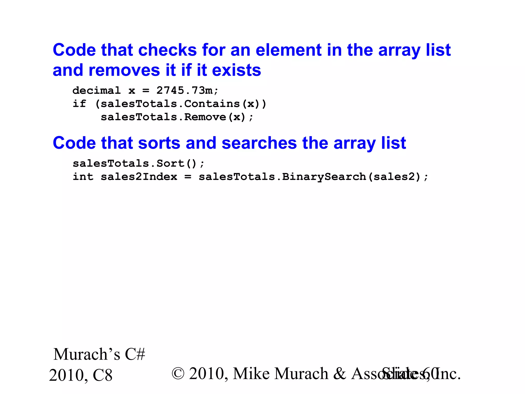 Murach’s C#
2010, C8 © 2010, Mike Murach & Associates, Inc.Slide 60
Code that checks for an element in the array list
and removes it if it exists
decimal x = 2745.73m;
if (salesTotals.Contains(x))
salesTotals.Remove(x);
Code that sorts and searches the array list
salesTotals.Sort();
int sales2Index = salesTotals.BinarySearch(sales2);
 