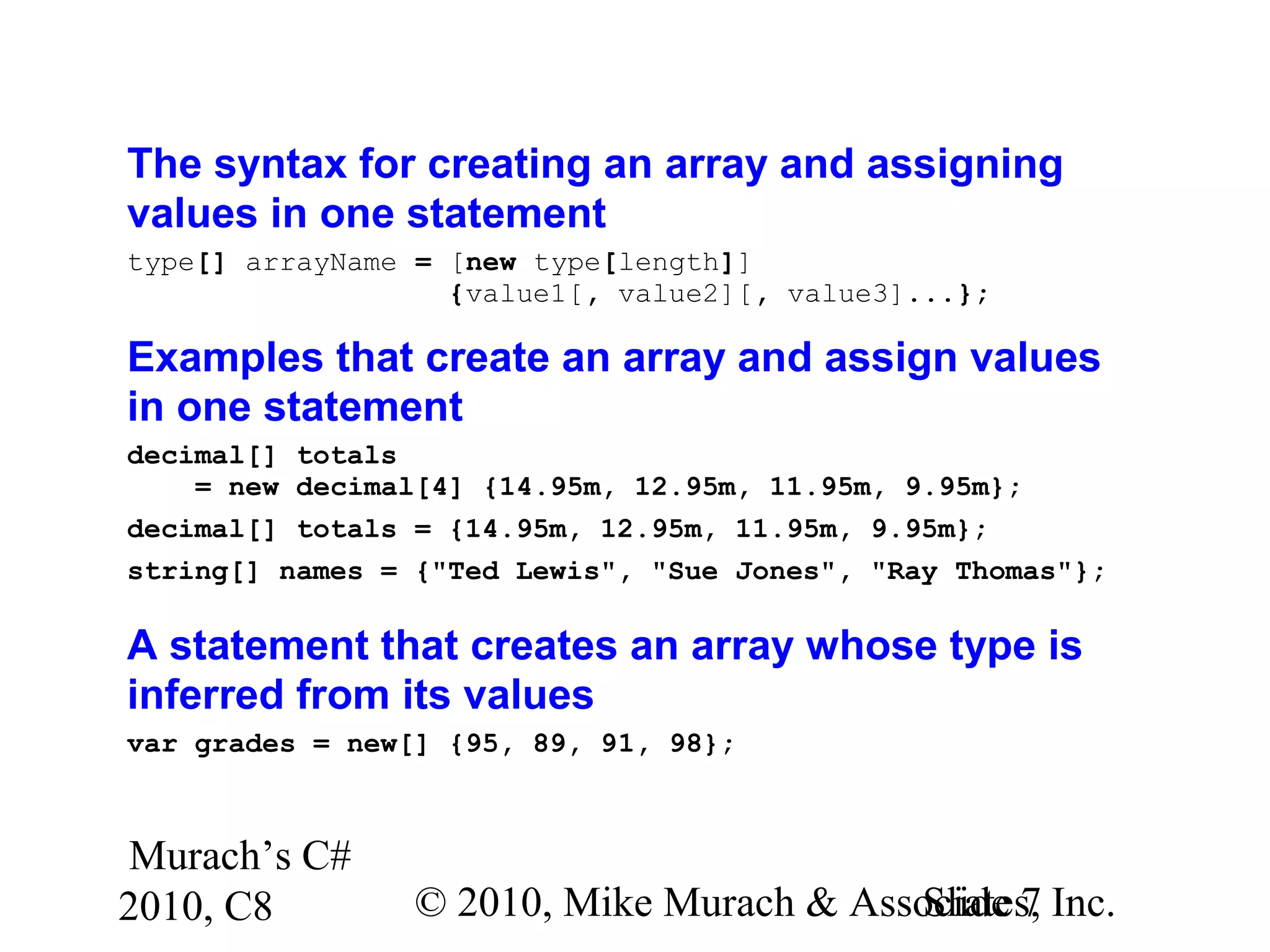 Murach’s C#
2010, C8 © 2010, Mike Murach & Associates, Inc.Slide 7
The syntax for creating an array and assigning
values in one statement
type[] arrayName = [new type[length]]
{value1[, value2][, value3]...};
Examples that create an array and assign values
in one statement
decimal[] totals
= new decimal[4] {14.95m, 12.95m, 11.95m, 9.95m};
decimal[] totals = {14.95m, 12.95m, 11.95m, 9.95m};
string[] names = {"Ted Lewis", "Sue Jones", "Ray Thomas"};
A statement that creates an array whose type is
inferred from its values
var grades = new[] {95, 89, 91, 98};
 